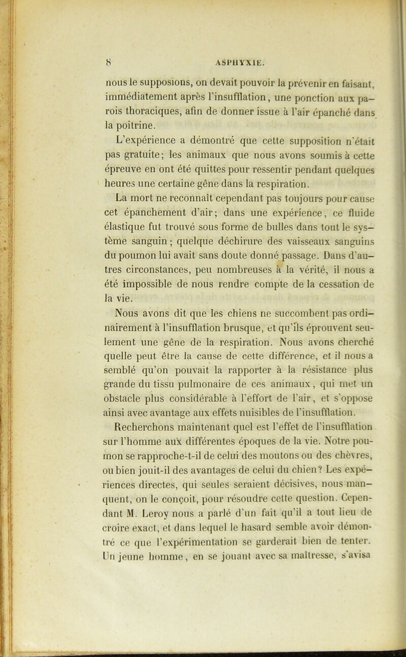 nous le supposions, on devait pouvoir la prévenir en faisant, immédiatement après l’insufflation, une ponction aux pa- rois thoraciques, afin de donner issue à l’air épanché dans la poitrine. L’expérience a démontré que cette supposition n’était pas gratuite ; les animaux que nous avons soumis à cette épreuve en ont été quittes pour ressentir pendant quelques heures une certaine gêne dans la respiration. La mort ne reconnaît cependant pas toujours pour cause cet épanchement d’air; dans une expérience, ce fluide élastique fut trouvé sous forme de bulles dans tout le sys- tème sanguin ; quelque déchirure des vaisseaux sanguins du poumon lui avait sans doute donné passage. Dans d’au- tres circonstances, peu nombreuses à la vérité, il nous a été impossible de nous rendre compte de la cessation de la vie. Nous avons dit que les chiens ne succombent pas ordi- nairement à l’insufflation brusque, et qu’ils éprouvent seu- lement une gêne de la respiration. Nous avons cherché quelle peut être la cause de cette différence, et il nous a semblé qu’on pouvait la rapporter à la résistance plus grande du tissu pulmonaire de ces animaux, qui met un obstacle plus considérable à l’effort de l’air, et s'oppose ainsi avec avantage aux effets nuisibles de l’insufflation. Recherchons maintenant quel est l’effet de l’insufflation sur l’homme aux différentes époques de la vie. Notre pou- mon se rapproche-t-il de celui des moutons ou des chèvres, ou bien jouit-il des avantages de celui du chien? Les expé- riences directes, qui seules seraient décisives, nous man- quent, on le conçoit, pour résoudre cette question. Cepen- dant M. Leroy nous a parlé d’un fait qu’il a tout lieu de croire exact, et dans lequel le hasard semble avoir démon- tré ce que l’expérimentation se garderait bien de tenter. Un jeune homme, en se jouant avec sa maîtresse, s'avisa