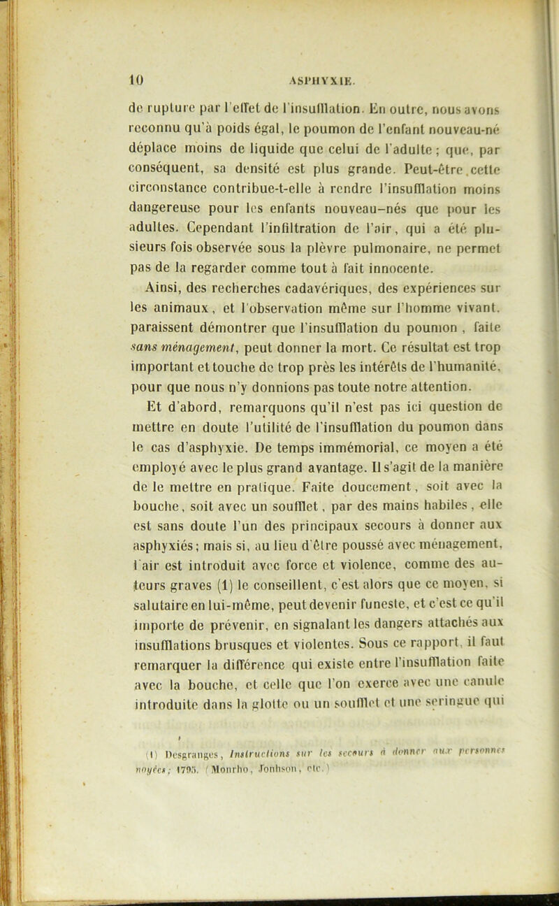 de rupture par reflet de l’insufllation. En outre, nous avons reconnu qu’à poids égal, le poumon de l’enfant nouveau-né déplace moins de liquide que celui de l'adulte; que, par conséquent, sa densité est plus grande. Peut-être cette circonstance contribue-t-elle à rendre l’insufllation moins dangereuse pour les enfants nouveau-nés que pour les adultes. Cependant l’infiltration de l’air, qui a été plu- sieurs fois observée sous la plèvre pulmonaire, ne permet pas de la regarder comme tout à fait innocente. Ainsi, des recherches cadavériques, des expériences sur les animaux, et f observation même sur l’homme vivant, paraissent démontrer que l'insufflation du poumon , faite sans ménagement, peut donner la mort. Ce résultat est trop important et touche de trop près les intérêts de l’humanité, pour que nous n’y donnions pas toute notre attention. Et d’abord, remarquons qu’il n’est pas ici question de mettre en doute l’utilité de l’insufllation du poumon dans le cas d’asphyxie. De temps immémorial, ce moyen a été employé avec le plus grand avantage. Il s’agit de la manière de le mettre en pratique. Faite doucement, soit avec la bouche, soit avec un soufflet, par des mains habiles , elle est sans doute l’un des principaux secours à donner aux asphyxiés; mais si, au lieu d'être poussé avec ménagement, l’air est introduit avec force et violence, comme des au- teurs graves (1) le conseillent, c’est alors que ce moyen, si salutaire en lui-même, peut devenir funeste, et c’est ce qu il importe de prévenir, en signalant les dangers attachés aux insufflations brusques et violentes. Sous ce rapport, il faut remarquer la différence qui existe entre l’insufflation faite avec la bouche, et celle que l’on exerce avec une canule introduite dans la glotte ou un soufflet et une seringue qui I) Desgranges, Instructions sur 1rs si-cours à donner nu.r personnes noyées: 170,'i. Monrho, Tonhstm. etc.'1