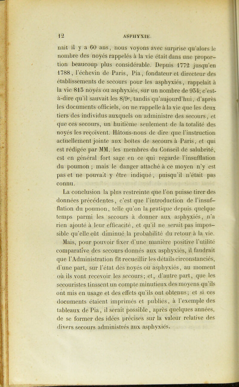 naii il y a 60 ans, nous voyons avec surprise qu’alors le nombre des noyés rappelés à la vie était dans une propor- tion beaucoup plus considérable. Depuis 1772 jusqu'en 1788, l’échevin de Paris, Pia, fondateur et directeur des établissements de secours pour les asphyxiés, rappelait à la vie 813 noyés ou asphyxiés, sur un nombre de 934; c’est- à-dire qu’il sauvait les 8/9e, tandis qu’aujourd’hui, d’après les documents officiels, on ne rappelle à la vie que les deux tiers des individus auxquels on administre des secours, et que ces secours, un huitième seulement de la totalité des noyés les reçoivent. Hâtons-nous de dire que l’instruction actuellement jointe aux boites de secours à Paris, et qui est rédigée par MM. les membres du Conseil de salubrité, est en général fort sage en ce qui regarde l’insufflation du poumon ; mais le danger attaché à ce moyen n’y est pas et ne pouvait y être indiqué, puisqu’il n’était pas connu. La conclusion la plus restreinte que l’on puisse tirer des données précédentes, c’est que l’introduction de l’insuf- flation du poumon, telle qu’on la pratique depuis quelque temps parmi les secours à donner aux asphyxiés, n’a rien ajouté à leur efficacité, et qu’il ne serait pas impos- sible qu’elle eût diminué la probabilité du retour à la vie. Mais, pour pouvoir fixer d’une manière positive l’utilité comparative des secours donnés aux asphyxiés, il faudrait que l’Administration fit recueillir les détails circonstanciés, d’une part, sur l’état des noyés ou asphyxiés, au moment où ils vont recevoir les secours; et, d’autre part, que les secouristes tinssent un compte minutieux des moyens qu’ils ont mis en usage et des effets qu’ils ont obtenus; et si ces documents étaient imprimés et publiés, à l’exemple des tableaux de Pia, il serait possible, après quelques années, de se former des idées précises sur la valeur relative des divers secours administrés aux asphyxiés.