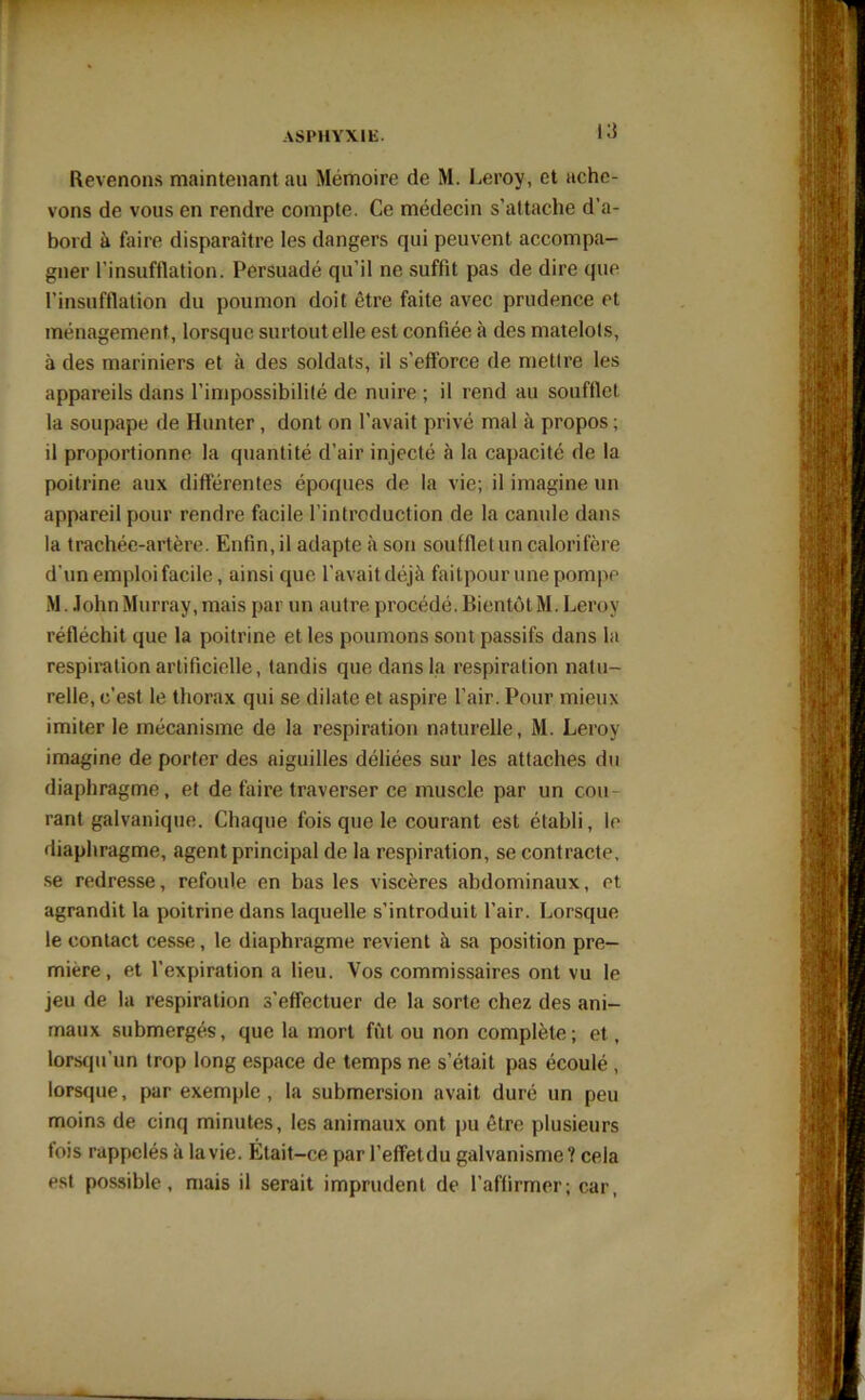 Revenons maintenant au Mémoire de M. Leroy, et ache- vons de vous en rendre compte. Ce médecin s’attache d’a- bord à faire disparaître les dangers qui peuvent accompa- gner l’insufflation. Persuadé qu’il ne suffit pas de dire que l'insufflation du poumon doit être faite avec prudence et ménagement , lorsque surtout elle est confiée à des matelots, à des mariniers et à des soldats, il s’efforce de mettre les appareils dans l’impossibilité de nuire ; il rend au soufflet la soupape de Hunter, dont on l'avait privé mal à propos ; il proportionne la quantité d’air injecté à la capacité de la poitrine aux différentes époques de la vie; il imagine un appareil pour rendre facile l’introduction de la canule dans la trachée-artère. Enfin, il adapte à son soufflet un calorifère d'un emploi facile, ainsi que l’avait déjà faitpour une pompe M. John Murray, mais par un autre, procédé. Bientôt M. Leroy réfléchit que la poitrine et les poumons sont passifs dans la respiration artificielle, tandis que dans la respiration natu- relle, c’est le thorax qui se dilate et aspire l’air. Pour mieux imiter le mécanisme de la respiration naturelle, M. Leroy imagine de porter des aiguilles déliées sur les attaches du diaphragme, et de faire traverser ce muscle par un cou ranl galvanique. Chaque fois que le courant est établi, le diaphragme, agent principal de la respiration, se contracte, se redresse, refoule en bas les viscères abdominaux, et agrandit la poitrine dans laquelle s’introduit l’air. Lorsque le contact cesse, le diaphragme revient à sa position pre- mière, et l’expiration a lieu. Vos commissaires ont vu le jeu de la respiration s'effectuer de la sorte chez des ani- maux submergés, que la mort fût ou non complète; et, lorsqu’un trop long espace de temps ne s’était pas écoulé , lorsque, par exemple , la submersion avait duré un peu moins de cinq minutes, les animaux ont pu être plusieurs fois rappelés à la vie. Était-ce par l’effetdu galvanisme? cela est possible, mais il serait imprudent de l’affirmer; car,