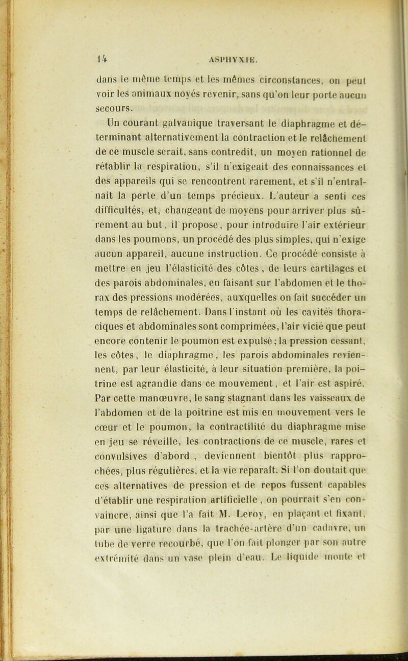dans le même temps et les mêmes circonstances, on peut voir les animaux noyés revenir, sans qu’on leur porte aucun secours. Un courant galvanique traversant le diaphragme et dé- terminant alternativement la contraction et le relâchement de ce muscle serait, sans contredit, un moyen rationnel de rétablir la respiration, s’il n’exigeait des connaissances et des appareils qui sc rencontrent rarement, et s'il n’entral- nait la perte d’un temps précieux. L’auteur a senti ces difficultés, et, changeant de moyens pour arriver plus sû- rement au but, il propose, pour introduire l’air extérieur dans les poumons, un procédé des plus simples, qui n’exige aucun appareil, aucune instruction. Ce procédé consiste à mettre en jeu l’élasticité des côtes, de leurs cartilages et des parois abdominales, en faisant sur l’abdomen et le tho- rax des pressions modérées, auxquelles on fait succéder un temps de relâchement. Dans l instant où les cavités thora- ciques et abdominales sont comprimées, l’air vicié que peut encore contenir le poumon est expulsé ; la pression cessant, les côtes, le diaphragme, les parois abdominales revien- nent, par leur élasticité, à leur situation première, la poi- trine est agrandie dans ce mouvement, et l’air est aspiré. Par cette manœuvre, le sang stagnant dans les vaisseaux de l’abdomen et de la poitrine est mis en mouvement vers le cœur et le poumon, la contractilité du diaphragme mise en jeu se réveille, les contractions de ce muscle, rares et convulsives d’abord , deviennent bientôt plus rappro- chées, plus régulières, et la vie reparaît. Si I on doutait que ces alternatives de pression et de repos fussent capables d’établir une respiration artificielle, on pourrait s'en con- vaincre, ainsi que l’a fait M. Leroy, en plaçant et fixant, par une ligature dans la trachée-artère d’un cadavre, un tube de verre recourbé, que l’on fait plonger par son autre extrémité dans un vase plein d’eau. Le liquide monte et