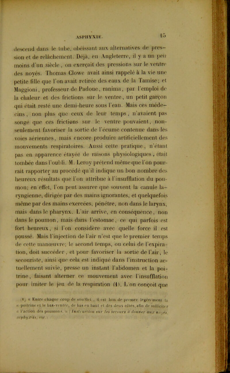 ilescentl dans le tube, obéissant aux alternatives de pres- sion et de relâchement. Déjà, en Angleterre, il y a un peu moins d’un siècle , on exerçait des pressions sur le ventre des noyés. Thomas Clowe avait ainsi rappelé à la vie une petite tille que l’on avait retirée des eaux de la Tamise; et Maggioni, professeur de Padoue, ranima, par l’emploi de la chaleur et des frictions sur le ventre, un petit garçon qui était resté une demi-heure sous l’eau. Mais ces méde- cins , non plus que ceux de leur temps, n’avaient pas songé que ces frictions sur le ventre pouvaient, non- seulement favoriser la sortie de l’écume contenue dans les voies aériennes, mais encore produire artificiellement des mouvements respiratoires. Aussi cette pratique , n’étant pas en apparence étayée de raisons physiologiques, était tombée dans l’oubli. M. Leroy prétend même que l’on pour- rait rapporter au procédé qu’il indique un bon nombre des heureux résultats que l’on attribue à l’insufflation du pou- mon; en effet, l’on peut assurer que souvent la canule la- ryngienne, dirigée par des mains ignorantes, et quelquefois même par des mains exercées, pénétre, non dans le larynx, mais dans le pharynx. L’air arrive, en conséquence, non dans le poumon, mais dans l’estomac, ce qui parfois est fort heureux, si l’on considère avec quelle force il est poussé. Mais l'injection de l’air n’est que le premier temps de cette manœuvre; le second temps, ou celui de l’expira- tion, doit succéder , et pour favoriser la sortie de l’air, le secouriste, ainsi que cela est indiqué dans l'instruction ac- tuellement suivie, presse un instant l’abdomen et la poi- trine, faisant alterner ce mouvement avec l’insufflation pour imiter le jeu de la respiration (i). L on conçoit que « Kntre chaque coup •!<• soiiüicl , il est bon tic presser légèrement la « poitrine et le bas-ventre, «le bas en haut et des deux côtés,alin «le solliciter < l'action «les poumons. »> ( instruction sur 1rs secours ù donner aux noyés, asphyxiés, elc.