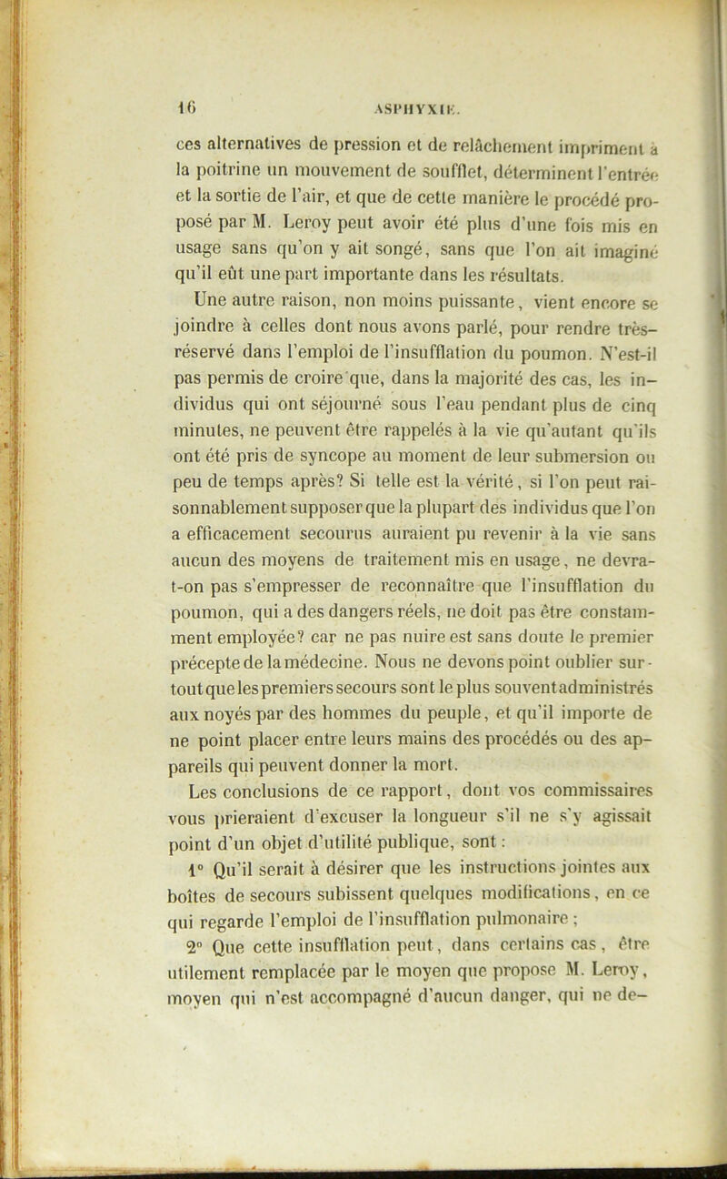 ces alternatives de pression et de relâchement impriment a la poitrine un mouvement de soufflet, déterminent l’entré»- et la sortie de l’air, et que de cette manière le procédé pro- posé par M. Leroy peut avoir été plus d’une fois mis en usage sans qu’on y ait songé, sans que l’on ait imaginé qu’il eût une part importante dans les résultats. Une autre raison, non moins puissante, vient encore se joindre à celles dont nous avons parlé, pour rendre très- réservé dans l’emploi de l’insufflation du poumon. N’est-il pas permis de croire que, dans la majorité des cas, les in- dividus qui ont séjourné sous l’eau pendant plus de cinq minutes, ne peuvent être rappelés à la vie qu'autant qu'ils ont été pris de syncope au moment de leur submersion ou peu de temps après? Si telle est la vérité, si l’on peut rai- sonnablement supposer que la plupart des individus que l’on a efficacement secourus auraient pu revenir à la vie sans aucun des moyens de traitement mis en usage, ne devra- t-on pas s’empresser de reconnaître que l’insufflation du poumon, qui a des dangers réels, ne doit pas être constam- ment employée? car ne pas nuire est sans doute le premier précepte de la médecine. Nous ne devons point oublier sur- tout que les premiers secours sont le plus souvent administrés aux noyés par des hommes du peuple, et qu’il importe de ne point placer entre leurs mains des procédés ou des ap- pareils qui peuvent donner la mort. Les conclusions de ce rapport, dont vos commissaires vous prieraient d’excuser la longueur s’il ne s'y agissait point d’un objet d’utilité publique, sont : 1° Qu’il serait à désirer que les instructions jointes aux boîtes de secours subissent quelques modificalions, en ce qui regarde l’emploi de l’insufflation pulmonaire ; 2° Que cette insufflation peut, dans certains cas , être utilement remplacée par le moyen que propose M. Leroy, moyen qui n’est accompagné d’aucun danger, qui ne de-