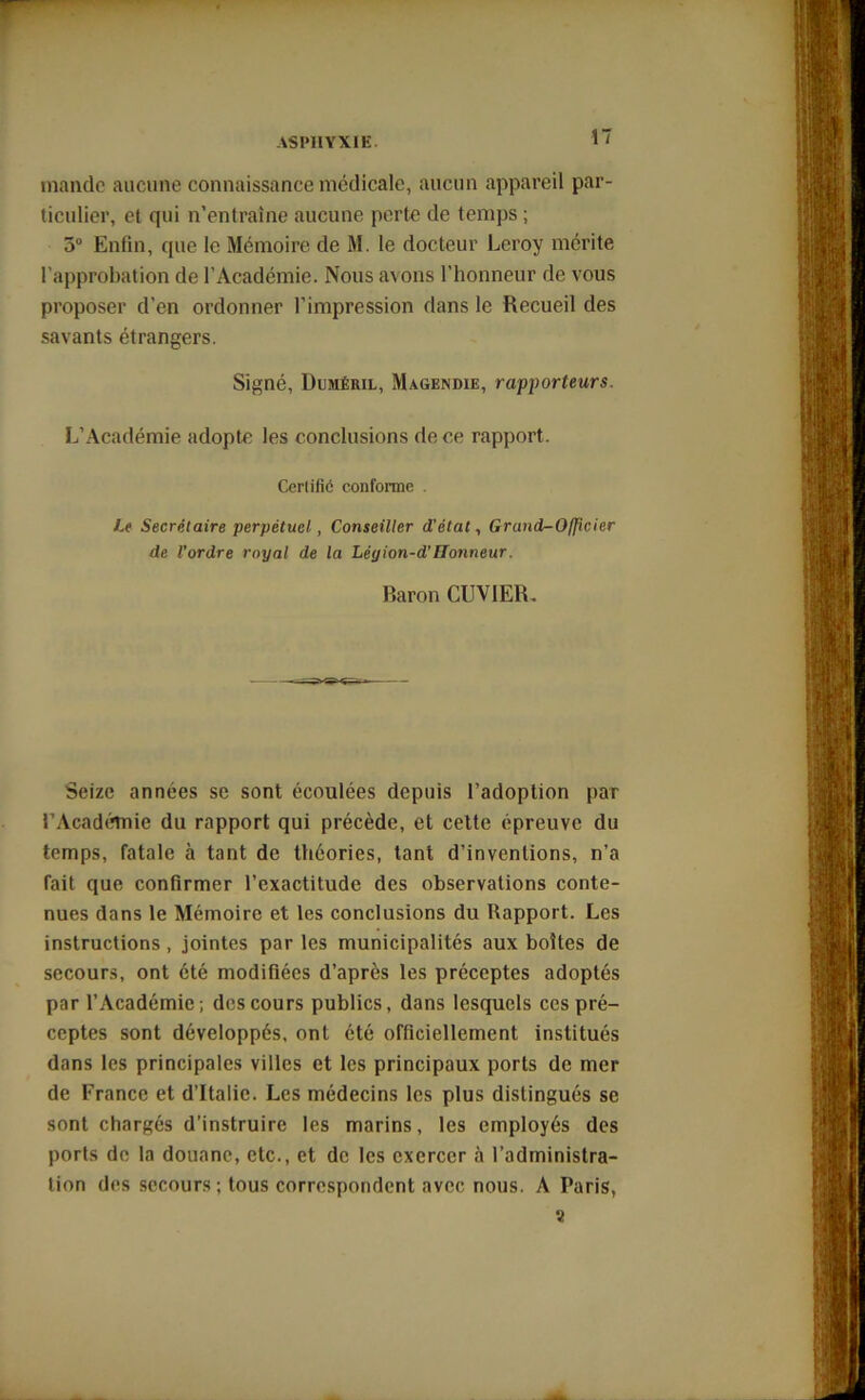 mande aucune connaissance médicale, aucun appareil par- ticulier, et qui n’entraîne aucune perte de temps ; 5° Enfin, (pie le Mémoire de M. le docteur Leroy mérite l’approbation de l’Académie. Nous avons l’honneur de vous proposer d’en ordonner l’impression dans le Recueil des savants étrangers. Signé, Duméril, Magendie, rapporteurs. L’Académie adopte les conclusions de ce rapport. Certifié conforme . Le Secrétaire perpétuel, Conseiller d'état, Grand-Officier de l’ordre royal de la Léyion-d'Tlonneur. Baron CUVIER. Seize années se sont écoulées depuis l’adoption par l’Académie du rapport qui précède, et cette épreuve du temps, fatale à tant de théories, tant d’inventions, n’a fait que confirmer l’exactitude des observations conte- nues dans le Mémoire et les conclusions du Rapport. Les instructions, jointes par les municipalités aux boîtes de secours, ont été modifiées d’après les préceptes adoptés par l’Académie; des cours publics, dans lesquels ces pré- ceptes sont développés, ont été officiellement institués dans les principales villes et les principaux ports de mer de France et d’Italie. Les médecins les plus distingués se sont chargés d’instruire les marins, les employés des porls de la douane, etc., et de les exercer à l’administra- tion des secours ; tous correspondent avec nous. A Paris, a