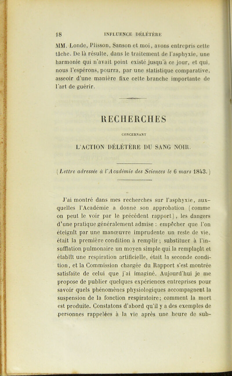 MM. Londe, IMisson, Sanson et moi, avons entrepris cette tâche. De là résulte, dans le traitement de l’asphyxie, une harmonie qui n’avait point existé jusqu’à ce jour, et qui, nous l’espérons, pourra, par une statistique comparative, asseoir d’une manière fixe cette branche importante de l'art de guérir. RECHERCHES CONCERNANT L’ACTION DÉLÉTÈRE I)U SANG NOIR. (Lettre adressée ci l’Académie des Sciences le 6 mars 1843. j J’ai montré dans mes recherches sur l’asphyxie, aux- quelles l’Académie a donné son approbation ( comme on peut le voir par le précédent rapport), les dangers d’une pratique généralement admise : empêcher que l’on éteignît par une manœuvre imprudente un reste de vie, était la première condition à remplir; substituer à l’in- sufflation pulmonaire un moyen simple qui la remplaçât et établît une respiration artificielle, était la seconde condi- tion, et la Commission chargée du Rapport s’est montrée satisfaite de celui que j’ai imaginé. Aujourd'hui je me propose de publier quelques expériences entreprises pour savoir quels phénomènes physiologiques accompagnent la suspension de la fonction respiratoire; comment la mort est produite. Constatons d’abord qu’il y a des exemples de personnes rappelées à la vie après une heure de sub-