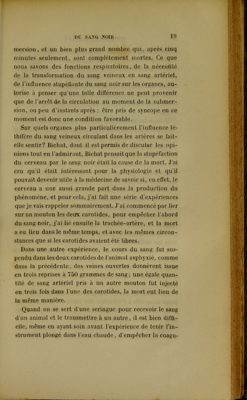 UC SANG NUI H mersion, et un bien plus grand nombre qui, après cinq minutes seulement, sont complètement mortes. Ce que nous savons des fonctions respiratoires, de la nécessité de la transformation du sang veineux en sang artériel, de l’influence stupéfiante du sang noir sur les organes, au- torise à penser qu’une telle différence ne peut provenir que de l’arrêt de la circulation au moment de la submer- sion, ou peu d’instants après : être pris de syncope en ce moment est donc une condition favorable. Sur quels organes plus particulièrement l’influence lé- gifère du sang veineux circulant dans les artères se fait- elle sentir? Bichat, dont il est permis de discuter les opi- nions tout en l’admirant, Bichat pensait que la stupéfaction du cerveau par le sang noir était la cause de la mort. J’ai cru qu’il était intéressant pour la physiologie et qu’il pouvait devenir utile à la médecine de savoir si, en effet, le cerveau a une aussi grande part dans la production du phénomène, et pour cela, j’ai fait une série d’expériences que je vais rappeler sommairement. J'ai commencé par lier sur un mouton les deux carotides, pour empêcher l’abord du sang noir, j’ai lié ensuite la trachée-artère, et la mort a eu lieu dans le même temps, et avec les mêmes circon- stances que si les carotides avaient été libres. Dans une autre expérience, le cours du sang fut sus- pendu dans les deux carotides de l’animal asphyxié, comme dans la précédente, des veines ouvertes donnèrent issue en trois reprises à 750 grammes de sang; une égale quan- tité de sang artériel pris à un autre mouton fut injecté en trois fois dans l’une des carotides, la mort eut lieu de la même manière. Quand on se sert d'une seringue pour recevoir le sang d'un animal et le transmettre à un autre, il est bien diffi- cile, même en ayant soin avant l’expérience de tenir l’in- strument plongé dans l’eau chaude, d’empêcher la coagu-