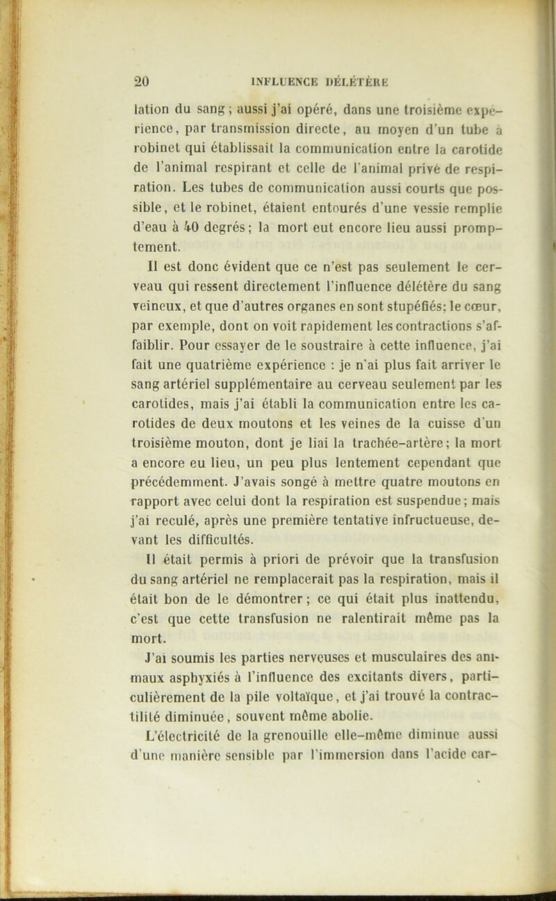 lation du sang; aussi j’ai opéré, dans une troisième expé- rience, par transmission directe, au moyen d’un tube à robinet qui établissait la communication entre la carotide de l’animal respirant et celle de l’animal privé de respi- ration. Les tubes de communication aussi courts que pos- sible, et le robinet, étaient entourés d’une vessie remplie d’eau à 40 degrés; la mort eut encore lieu aussi promp- tement. Il est donc évident que ce n’est pas seulement le cer- veau qui ressent directement l’influence délétère du sang veineux, et que d’autres organes en sont stupéfiés; le coeur, par exemple, dont on voit rapidement les contractions s’af- faiblir. Pour essayer de le soustraire à cette influence, j’ai fait une quatrième expérience : je n’ai plus fait arriver le sang artériel supplémentaire au cerveau seulement par les carotides, mais j’ai établi la communication entre les ca- rotides de deux moutons et les veines de la cuisse d'un troisième mouton, dont je liai la trachée-artère; la mort a encore eu lieu, un peu plus lentement cependant que précédemment. J’avais songé à mettre quatre moutons en rapport avec celui dont la respiration est suspendue; mais j’ai reculé, après une première tentative infructueuse, de- vant les difficultés. Il était permis à priori de prévoir que la transfusion du sang artériel ne remplacerait pas la respiration, mais il était bon de le démontrer; ce qui était plus inattendu, c’est que cette transfusion ne ralentirait môme pas la mort. J’ai soumis les parties nerveuses et musculaires des ani- maux asphyxiés à l’influence des excitants divers, parti- culièrement de la pile voltaïque, et j’ai trouvé la contrac- tilité diminuée , souvent môme abolie. L’électricité de la grenouille elle-môme diminue aussi d’une manière sensible par l’immersion dans l’acide car-