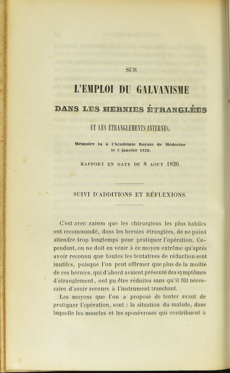 SUR L’EIPLOI DE GALVANISME ©MS MS HEKNÏES ÉTBANGZiéES ET LES ÉTRANGLEMENTS INTERNES. Mémoire lu à l’Académie Royale de Médecine le 5 Janvier 1826. RAPPORT EN DATE DD 8 AODT J826. SUIVI D’ADDITIONS ET RÉFLEXIONS. C’est avec raison que les chirurgiens les plus habiles ont recommandé, dans les hernies étranglées, de ne point attendre trop longtemps pour pratiquer l’opération. Ce- pendant, on ne doit en venir à ce moyen extrême qu’après avoir reconnu que toutes les tentatives de réduction sont inutiles, puisque l’on peut affirmer que plus de la moitié de ces hernies, qui d’abord avaient présenté des symptômes d’étranglement, ont pu être réduites sans qu'il fût néces- saire d’avoir recours à l’instrument tranchant. Les moyens que l’on a proposé de tenter avant de pratiquer l’opération, sont : la situation du malade, dans laquelle les muscles et les aponévroses qui contribuent à