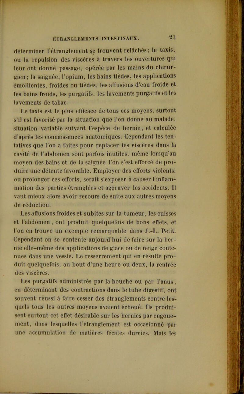 -2.} rr déterminer l’étranglement se trouvent relâchés; le taxis, ou la répulsion des viscères à travers les ouvertures qui leur ont donné passage, opérée par les mains du chirur- gien ; la saignée, l’opium, les bains tièdes, les applications émollientes, froides ou tièdes, les affusions d’eau froide et les bains froids, les purgatifs, les lavements purgatifs et les lavements de tabac. Le taxis est le plus efficace de tous ces moyens, surtout s’il est favorisé par la situation que l’on donne au malade, situation variable suivant l’espèce de hernie, et calculée d’après les connaissances anatomiques. Cependant les ten- tatives que l’on a faites pour replacer les viscères dans la cavité de l’abdomen sont parfois inutiles, môme lorsqu’au moyen des bains et de la saignée l’on s’est efforcé de pro- duire une détente favorable. Employer des efforts violents, ou prolonger ces efforts, serait s’exposer à causer 1 inflam- mation des parties étranglées et aggraver les accidents. 11 vaut mieux alors avoir recours de suite aux autres moyens de réduction. Les affusions froides et subites sur la tumeur, les cuisses et l’abdomen , ont produit quelquefois de bons effets, et l’on en trouve un exemple remarquable dans J.-L. Petit. Cependant on se contente aujourd’hui de faire sur la her- nie elle-môme des applications de glace ou de neige conte- nues dans une vessie. Le resserrement qui en résulte pro- duit quelquefois, au bout d’une heure ou deux, la rentrée des viscères. Les purgatifs administrés par la bouche ou par l’anus, en déterminant des contractions dans le tube digestif, ont souvent réussi à faire cesser des étranglements contre les- quels tous les autres moyens avaient échoué. Us produi- sent surtout cet effet désirable sur les hernies par engoue- ment, dans lesquelles l’étranglement est occasionné par une accumulation de matières fécales durcies. Mais les