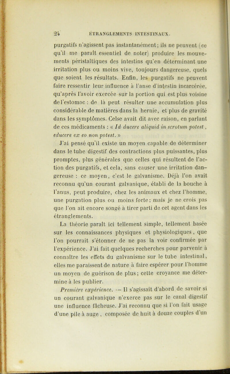 purgatifs n’agissent pas instantanément; ils ne peuvent (ce qu’il me parait essentiel de noter) produire les mouve- ments péristaltiques des intestins qu’en déterminant une irritation plus ou moins vive, toujours dangereuse, quels que soient les résultats. Enfin, les purgatifs ne peuvent faire ressentir leur influence à l’anse d’intestin incarcérée, qu’après l’avoir exercée sur la portion qui est plus voisine de l’estomac : de là peut résulter une accumulation plus considérable de matières dans la hernie, et plus de gravité dans les symptômes. Celse avait dit avec raison, en parlant de ces médicaments : « Id ducere aliquid in scrotum potest, educere ex eo non potest. » J’ai pensé qu’il existe un moyen capable de déterminer dans le tube digestif des contractions plus puissantes, plus promptes, plus générales que celles qui résultent de l’ac- tion des purgatifs, et cela, sans causer une irritation dan- gereuse : ce moyen, c’est le galvanisme. Déjà l’on avait reconnu qu’un courant galvanique, établi de la bouche à l’anus, peut produire, chez les animaux et chez l’homme, une purgation plus ou moins forte; mais je ne crois pas que l’on ait encore songé à tirer parti de cet agent dans les étranglements. La théorie paraît ici tellement simple, tellement basée sur les connaissances physiques et physiologiques, que l’on pourrait s'étonner de ne pas la voir confirmée par l’expérience. J’ai fait quelques recherches pour parvenir à connaître les effets du galvanisme sur le tube intestinal, elles me paraissent de nature à faire espérer pour l’homme un moyen de guérison de plus; cette croyance me déter- mine à les publier. Première expérience. • — Il s’agissait d’abord de savoir si un courant galvanique n’exerce pas sur le canal digestif une influence fâcheuse. J’ai reconnu que si l’on fait usage d’une pile à auge , composée de huit à douze couples d un