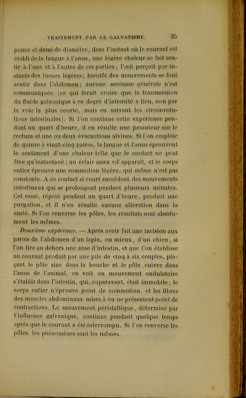 pouce el demi de diamètre, dans l’instant où le courant est établi de la langue à l’anus, une légère chaleur se fait sen- tir à l’une et à l’autre de ces parties ; l’œil perçoit par in- stants des lueurs légères; bientôt des mouvements se font sentir dans l’abdomen; aucune secousse générale n’est communiquée (ce qui ferait croire que la transmission du fluide galvanique à ce degré d’intensité a lieu, non par la voie la plus courte, mais en suivant les circonvolu- tions intestinales). Si l’on continue cette expérience pen- dant un quart d’heure, il en résulte une pesanteur sur le rectum et une ou deux évacuations alvines. Si l'on emploie de quinze à vingt-cinq paires, la langue et l’anus éprouvent le sentiment d’une chaleur telle que le contact ne peut être qu’instantané ; un éclair assez vif apparaît, et le corps entier éprouve une commotion légère, qui môme n’est pas constante. À ce contact si court succèdent des mouvements intestinaux qui se prolongent pendant plusieurs minutes. Cet essai, répété pendant un quart d’heure, produit une purgation, et il n’en résulte aucune altération dans la santé. Si l'on renverse les pôles, les résultats sont absolu- ment les mômes. Deuxième expérience. — Après avoir fait une incision aux parois de l’abdomen d’un lapin, ou mieux, d’un chien, si l’on tire au dehors une anse d’intestin, et que l’on établisse un courant produit par une pile de cinq à six couples, pla- çant le pôle zinc dans la bouche et le pôle cuivre dans l’anus de l’animal, on voit un mouvement ondulatoire s’établir dans l’intestin, qui, auparavant, était immobile; le corps entier n’éprouve point de commotion, et les fibres des muscles abdominaux mises à nu ne présentent point de contractions. Le mouvement péristaltique, déterminé par l’influence galvanique, continue pendant quelque temps après que le courant a été interrompu. Si l’on renverse les pôles, les phénomènes sont les mômes.