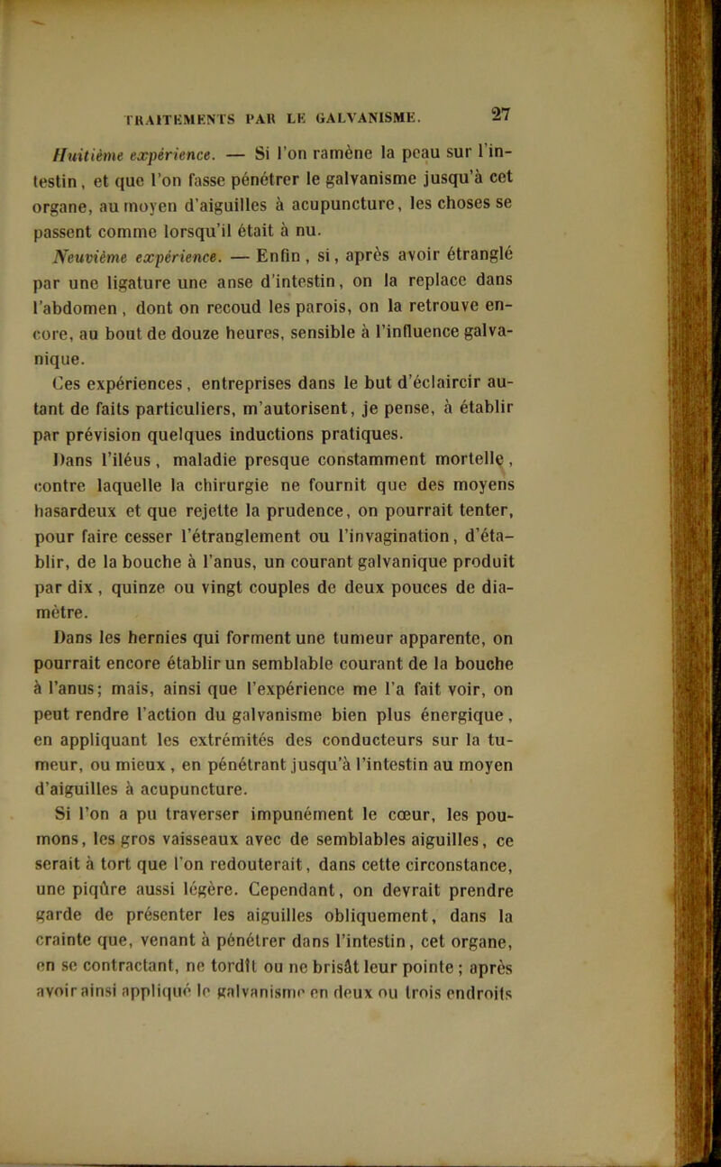 Huitième expérience. — Si l’on ramène la peau sur l’in- testin , et que l’on Tasse pénétrer le galvanisme jusqu’à cet organe, au moyen d’aiguilles à acupuncture, les choses se passent comme lorsqu’il était à nu. Neuvième expérience. — Enfin , si, après avoir étranglé par une ligature une anse d’intestin, on la replace dans l’abdomen , dont on recoud les parois, on la retrouve en- core, au bout de douze heures, sensible à l’influence galva- nique. Ces expériences, entreprises dans le but d’éclaircir au- tant de faits particuliers, m’autorisent, je pense, à établir par prévision quelques inductions pratiques. Dans l’iléus , maladie presque constamment mortelle , contre laquelle la chirurgie ne fournit que des moyens hasardeux et que rejette la prudence, on pourrait tenter, pour faire cesser l’étranglement ou l’invagination, d’éta- blir, de la bouche à l’anus, un courant galvanique produit par dix , quinze ou vingt couples de deux pouces de dia- mètre. Dans les hernies qui forment une tumeur apparente, on pourrait encore établir un semblable courant de la bouche à l’anus; mais, ainsi que l’expérience me l’a fait voir, on peut rendre l’action du galvanisme bien plus énergique, en appliquant les extrémités des conducteurs sur la tu- meur, ou mieux , en pénétrant jusqu’à l’intestin au moyen d’aiguilles à acupuncture. Si l’on a pu traverser impunément le cœur, les pou- mons, les gros vaisseaux avec de semblables aiguilles, ce serait à tort que l’on redouterait, dans cette circonstance, une piqûre aussi légère. Cependant, on devrait prendre garde de présenter les aiguilles obliquement, dans la crainte que, venant à pénétrer dans l’intestin, cet organe, en se contractant, ne tordît ou ne brisât leur pointe ; après avoir ainsi appliqué le galvanisme en deux ou trois endroits