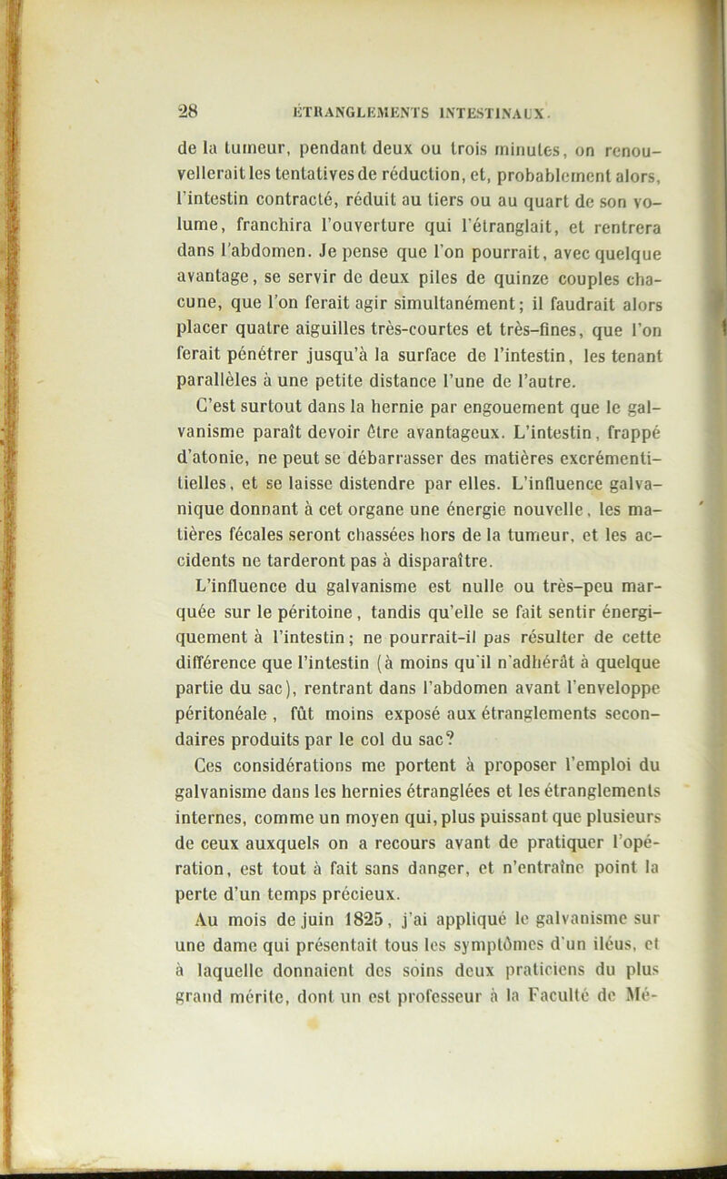 de la tumeur, pendant deux ou trois minutes, on renou- vellerait les tentatives de réduction, et, probablement alors, l’intestin contracté, réduit au tiers ou au quart de son vo- lume, franchira l’ouverture qui l’étranglait, et rentrera dans l’abdomen. Je pense que l’on pourrait, avec quelque avantage, se servir de deux piles de quinze couples cha- cune, que l’on ferait agir simultanément; il faudrait alors placer quatre aiguilles très-courtes et très-fines, que l’on ferait pénétrer jusqu’à la surface de l’intestin, les tenant parallèles à une petite distance l’une de l’autre. C’est surtout dans la hernie par engouement que le gal- vanisme paraît devoir être avantageux. L’intestin, frappé d’atonie, ne peut se débarrasser des matières excrémenli- tielles, et se laisse distendre par elles. L’influence galva- nique donnant à cet organe une énergie nouvelle, les ma- tières fécales seront chassées hors de la tumeur, et les ac- cidents ne tarderont pas à disparaître. L’influence du galvanisme est nulle ou très-peu mar- quée sur le péritoine , tandis qu’elle se fait sentir énergi- quement à l’intestin ; ne pourrait-il pas résulter de cette différence que l’intestin (à moins qu'il n'adhérât à quelque partie du sac), rentrant dans l’abdomen avant l’enveloppe péritonéale , fût moins exposé aux étranglements secon- daires produits par le col du sac? Ces considérations me portent à proposer l’emploi du galvanisme dans les hernies étranglées et les étranglements internes, comme un moyen qui, plus puissant que plusieurs de ceux auxquels on a recours avant de pratiquer l’opé- ration, est tout à fait sans danger, et n’entraîne point la perte d’un temps précieux. Au mois de juin 1825, j’ai appliqué le galvanisme sur une dame qui présentait tous les symptômes d'un iléus, et à laquelle donnaient des soins deux praticiens du plus grand mérite, dont un est professeur à la Faculté de Me-