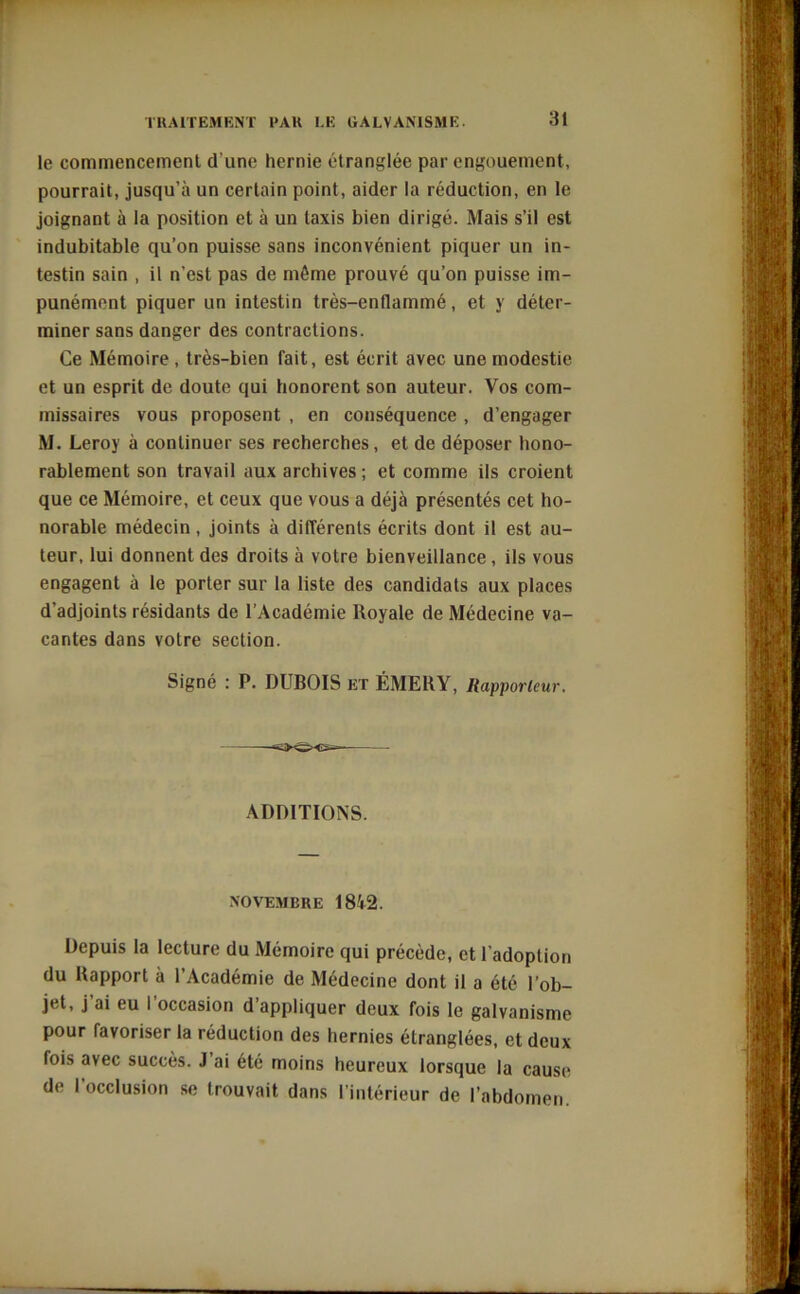 le commencement d'une hernie étranglée par engouement, pourrait, jusqu’à un certain point, aider la réduction, en le joignant à la position et à un taxis bien dirigé. Mais s’il est indubitable qu’on puisse sans inconvénient piquer un in- testin sain , il n'est pas de même prouvé qu’on puisse im- punément piquer un intestin très-enflammé, et y déter- miner sans danger des contractions. Ce Mémoire, très-bien fait, est écrit avec une modestie et un esprit de doute qui honorent son auteur. Vos com- missaires vous proposent , en conséquence , d’engager M. Leroy à continuer ses recherches, et de déposer hono- rablement son travail aux archives ; et comme ils croient que ce Mémoire, et ceux que vous a déjà présentés cet ho- norable médecin , joints à différents écrits dont il est au- teur, lui donnent des droits à votre bienveillance, ils vous engagent à le porter sur la liste des candidats aux places d’adjoints résidants de l’Académie Royale de Médecine va- cantes dans votre section. Signé : P. DUBOIS et ÉMERY, Rapporteur. ADDITIONS. NOVEMBRE 1842. Depuis la lecture du Mémoire qui précède, et l'adoption du Rapport à l’Académie de Médecine dont il a été l’ob- jet, j ai eu I occasion d’appliquer deux fois le galvanisme pour favoriser la réduction des hernies étranglées, et deux fois avec succès. J’ai été moins heureux lorsque la cause de I occlusion se trouvait dans l’intérieur de l’abdomen.