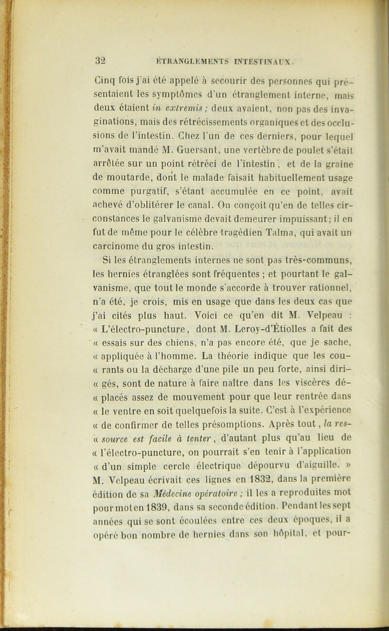 Cinq fois j ai été appelé à secourir des personnes qui pré- sentaient les symptômes d’un étranglement interne, mais deux étaient in extremis ; deux avaient, non pas des inva- ginations, mais des rétrécissements organiques et des occlu- sions de l’intestin. Chez l’un de ces derniers, pour lequel m’avait mandé M. Guersant, une vertèbre de poulet s’était arrêtée sur un point rétréci de l’intestin , et de la graine de moutarde, dont le malade faisait habituellement usage comme purgatif, s’étant accumulée en ce point, avait achevé d’oblitérer le canal. On conçoit qu’en de telles cir- constances le galvanisme devait demeurer impuissant; il en fut de même pour le célèbre t ragédien Talma, qui avait un carcinome du gros intestin. Si les étranglements internes ne sont pas très-communs, les hernies étranglées sont fréquentes ; et pourtant le gal- vanisme, que tout le monde s'accorde à trouver rationnel, n’a été, je crois, mis en usage que dans les deux cas que j’ai cités plus haut. Voici ce qu’en dit M. Velpeau : « L’électro-puncture, dont M. Leroy-d’Étiolles a fait des « essais sur des chiens, n’a pas encore été, que je sache, « appliquée à l’homme. La théorie indique que les cou- « rants ou la décharge d’une pile un peu forte, ainsi diri— « gés, sont de nature à faire naître dans les viscères dé- « placés assez de mouvement pour que leur rentrée dans « le ventre en soit quelquefois la suite. C’est à l’expérience « de confirmer de telles présomptions. Après tout, la res- a source est facile à tenter, d’autant plus qu’au lieu de « l’électro-puncture, on pourrait s’en tenir à l’application « d’un simple cercle électrique dépourvu d’aiguille. » M. Velpeau écrivait ces lignes en 1832, dans la première édition de sa Médecine opératoire ; il les a reproduites mot pourmoten 1839, dans sa seconde édition. Pendant les sept années qui se sont écoulées entre ces deux époques, il a opéré bon nombre de hernies dans son hôpital, et pour-