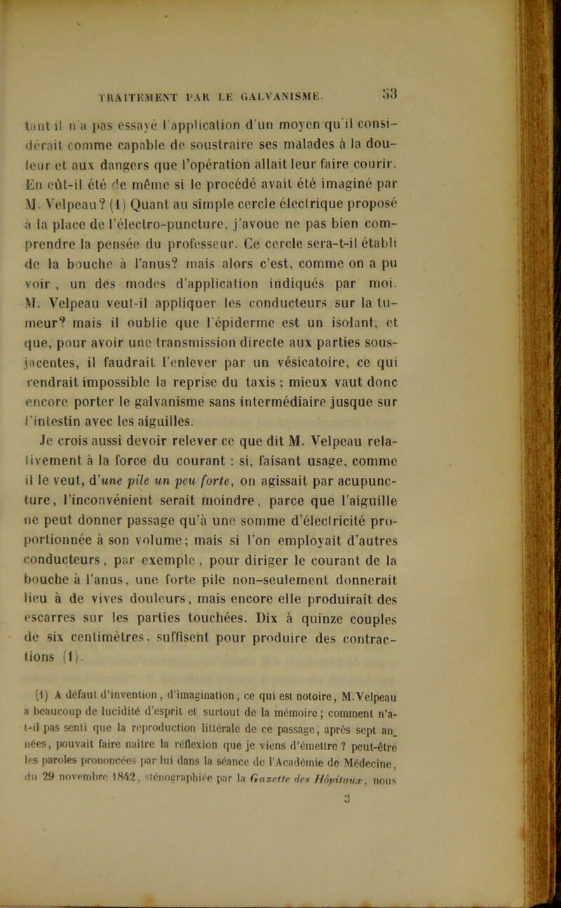 tant il n a pas essayé l'application d’un moyen qu i! consi- dérait comme capable de soustraire ses malades à la dou- leur et aux dangers que l’opération allait leur faire courir. En eût-il été de même si le procédé avait été imaginé par M. Velpeau? (1) Quant au simple cercle électrique proposé à la place de l’électro-puncture, j’avoue ne pas bien com- prendre la pensée du professeur. Ce cercle sera-t-il établi de la bouche à l’anus? mais alors c’est, comme on a pu voir , un des modes d’application indiqués par moi. M. Velpeau veul-il appliquer les conducteurs sur la tu- meur? mais il oublie que l'épiderme est un isolant, et que, pour avoir une transmission directe aux parties sous- jacentes, il faudrait l’enlever par un vésicatoire, ce qui rendrait impossible la reprise du taxis ; mieux vaut donc encore porter le galvanisme sans intermédiaire jusque sur l’intestin avec les aiguilles. Je crois aussi devoir relever ce que dit M. Velpeau rela- tivement à la force du courant : si, faisant usage, comme il le veut, d’une pile un peu forte, on agissait par acupunc- ture, l’inconvénient serait moindre, parce que l’aiguille ne peut donner passage qu'à une somme d'éleclricité pro- portionnée à son volume; mais si l’on employait d’autres conducteurs, par exemple , pour diriger le courant de la bouche à l’anus, une forte pile non-seulement donnerait lieu à de vives douleurs, mais encore elle produirait des escarres sur les parties touchées. Dix à quinze couples de six centimètres, suffisent pour produire des contrac- tions (1). (1) A défaut d’invention, d’imagination, ce qui est notoire, M.Velpeau a beaucoup de lucidité d’esprit et surtout de la mémoire ; comment n’a- t-il pas senti que la reproduction littérale de ce passage, après sept an. nées, pouvait faire naitre la réflexion que je viens d’émettre ? peut-être les paroles prononcées par lui dans la séance de l’Académie de Médecine, du 29 novembre 1842, sténographiée par la Gazette îles Hôpitaux, nous
