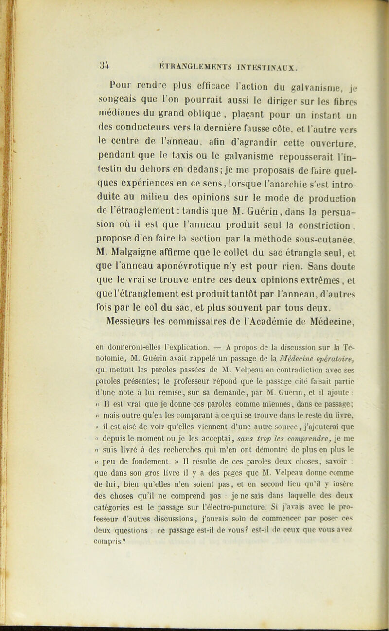 Four rendre plus efficace l'action du galvanisme, je songeais que l’on pourrait aussi le diriger sur les fibres médianes du grand oblique , plaçant pour un instant un des conducteurs vers la dernière fausse côte, et l'autre vers le centre de l’anneau, afin d’agrandir cette ouverture, pendant que le taxis ou le galvanisme repousserait l'in- testin du dehors en dedans; je me proposais de Taire quel- ques expériences en ce sens, lorsque l’anarchie s’est intro- duite au milieu des opinions sur le mode de production de l’étranglement : tandis que M. Guérin, dans la persua- sion où il est que l’anneau produit seul la constriction . propose d’en faire la section par la méthode sous-cutanee, M. Malgaigne affirme que le collet du sac étrangle seul, et que l’anneau aponévrotique n’y est pour rien. Sans doute que le vrai se trouve entre ces deux opinions extrêmes, et que l’étranglement est produit tantôt par l’anneau, d'autres fois par le col du sac, et plus souvent par tous deux. Messieurs les commissaires de l’Académie de Médecine, en donneront-elles l’explication. — A propos de la discussion sur la Té- notomie, M. Guérin avait rappelé un passage de la Médecine opératoire, qui mettait les paroles passées de M. Velpeau en contradiction avec ses paroles présentes; le professeur répond que le passage cité faisait partie d’une note à lui remise, sur sa demande, par M. Guérin, et il ajoute :  Il est vrai que je donne ces paroles comme miennes, dans ce passage: >• mais outre qu’en les comparant à ce qui se trouve dans le reste du livre. a il est aisé de voir qu’elles viennent d’une autre source, j’ajouterai que « depuis le moment où je les acceptai, sans trop les comprendre, je me a suis livré à des recherches qui m’en ont démontré de plus en plus le a peu de fondement. » 11 résulte de ces paroles deux choses, savoir que dans son gros livre il y a des pages que M. Velpeau donne comme de lui, bien qu’elles n’en soient pas, et en second lieu qu’il y insère des choses qu’il ne comprend pas : je ne sais dans laquelle des deux catégories est le passage sur l’électro-puncture. Si j’avais avec le pro- fesseur d’autres discussions, j’aurais soin de commencer par poser ces deux questions ce passage est-il de vous? est-il de ceux que vous ave? compris?