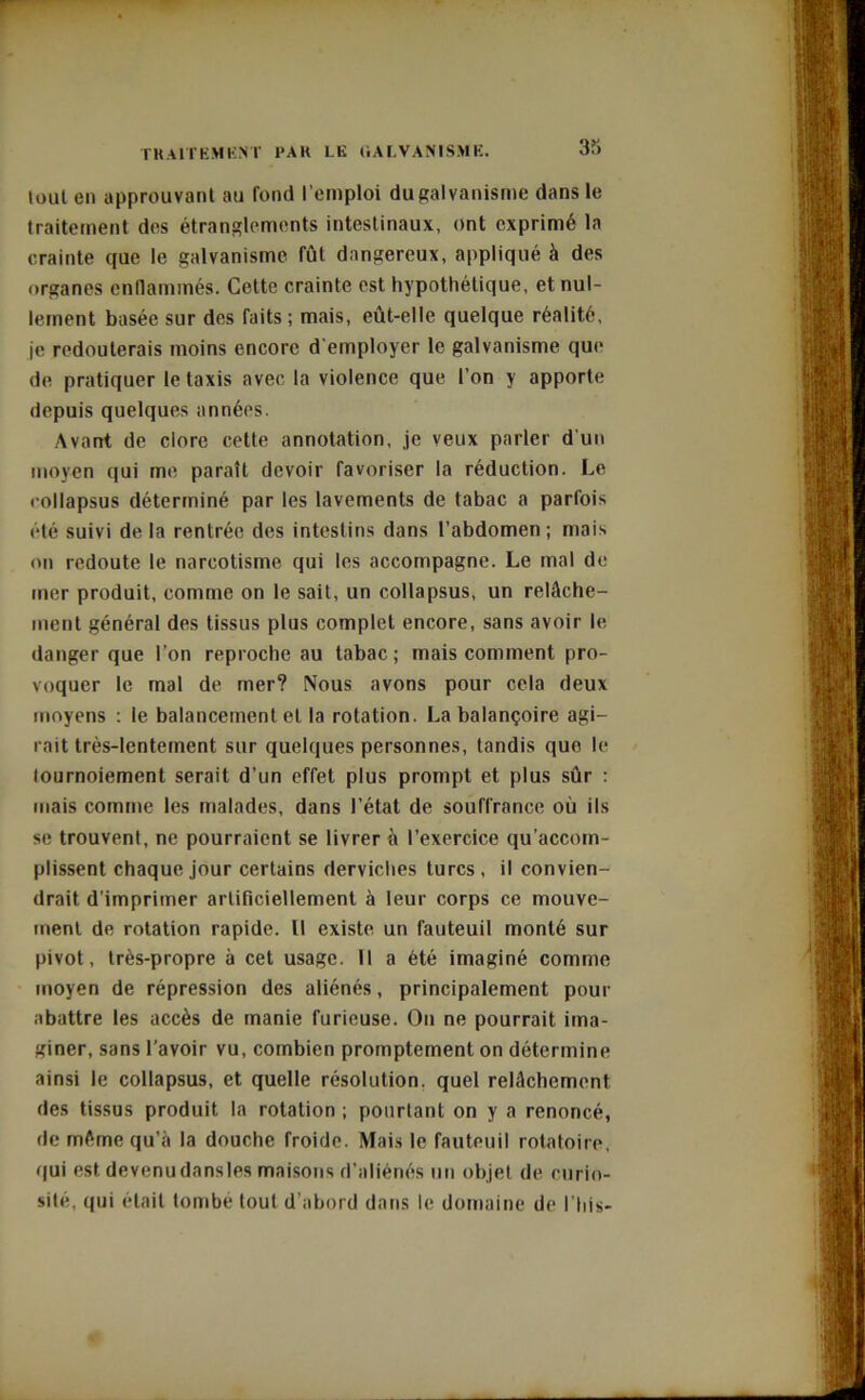 tout en approuvant au fond l’emploi du galvanisme dans le traitement des étranglements intestinaux, ont exprimé la crainte que le galvanisme fût dangereux, appliqué à des organes enflammés. Cette crainte est hypothétique, et nul- lement basée sur des faits ; mais, eût-elle quelque réalité, je redouterais moins encore d'employer le galvanisme que de pratiquer le taxis avec la violence que l’on y apporte depuis quelques années. Avant de clore cette annotation, je veux parler d’un moyen qui me paraît devoir favoriser la réduction. Le collapsus déterminé par les lavements de tabac a parfois été suivi de la rentrée des intestins dans l’abdomen ; mais on redoute le narcotisme qui les accompagne. Le mal de mer produit, comme on le sait, un collapsus, un relâche- ment général des tissus plus complet encore, sans avoir le danger que l’on reproche au tabac; mais comment pro- voquer le mal de mer? Nous avons pour cela deux moyens : le balancement et la rotation. La balançoire agi- rait très-lentement sur quelques personnes, tandis que le tournoiement serait d’un effet plus prompt et plus sûr : mais comme les malades, dans l’état de souffrance où ils se trouvent, ne pourraient se livrer à l’exercice qu’accom- plissent chaque jour certains derviches turcs, il convien- drait d’imprimer artificiellement à leur corps ce mouve- ment de rotation rapide. Il existe un fauteuil monté sur pivot, très-propre à cet usage. Il a été imaginé comme moyen de répression des aliénés, principalement pour abattre les accès de manie furieuse. On ne pourrait ima- giner, sans l’avoir vu, combien promptement on détermine ainsi le collapsus, et quelle résolution, quel relâchement des tissus produit la rotation ; pourtant on y a renoncé, de même qu’à la douche froide. Mais le fauteuil rotatoire, qui est devenudansles maisons d’aliénés un objet de curio- sité, qui était tombe tout d’abord dans le domaine de l’his-