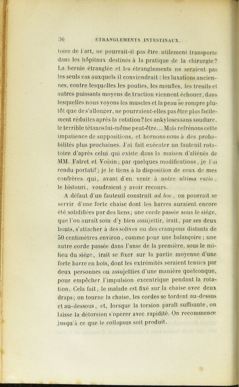 loire de 1 art, ne pourrait-il pas être utilement transporte dans les hôpitaux destinés à la pratique de la chirurgie? La hernie étranglée et les étranglements ne seraient pas les seuls cas auxquels il conviendrait : les luxations ancien- nes, contre lesquelles les poulies, les moufles, les treuils et autres puissants moyens de traction viennent échouer, dans lesquelles nous voyons les muscles et la peau se rompre plu- tôt que de s’allonger, ne pourraient-elles pas être plus facile- ment réduites après la rotation? les ankylosessans soudure, le terrible tétanos lui-même peut-être... Mais refrénons cetle impatience de suppositions, et bornons-nous à des proba- bilités plus prochaines. J'ai fait exécuter un fauteuil rota- toire d’après celui qui existe dans la maison d'aliénés de MM. Falret et Voisin; par quelques modifications, je l'ai rendu portatif; je le tiens à la disposition de ceux de mes confrères qui, avant d'en venir à notre ultima ratio . le bistouri, voudraient y avoir recours. A défaut d’un fauteuil construit ad hoc , on pourrait se servir d’une forte chaise dont les barres auraient encore été solidifiées par des liens ; une corde passée sous le siège, que l’on aurait soin d’y bien assujettir, irait, par ses deux bouts, s’attacher à des solives ou des crampons distants de 50 centimètres environ , comme pour une balançoire ; une autre corde passée dans l’anse de la première, sous le mi- lieu du siège, irait se fixer sur la partie moyenne d’une forte barre en bois, dont les extrémités seraient tenues par deux personnes ou assujetties d’une manière quelconque, pour empêcher l’impulsion excentrique pendant la rota- tion. Cela fait, le malade est fixé sur la chaise avec deux draps; on tourne la chaise, les cordes se tordent au-dessus et au-dessous, et, lorsque la torsion paraît suffisante, on laisse la détorsion s’opérer avec rapidité. On recommence jusqu’à ce que le collapsus soit produit.