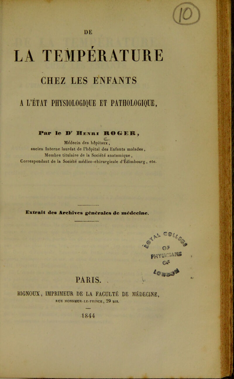 DE LA TEMPÉRATURE CHEZ LES ENFANTS A L’ÉTAT PHYSIOLOGIQUE ET PATHOLOGIQUE, Par le »r Heuri RO CPR, C~ Médecin des hôpitaux, ancien Interne lauréat de l’hôpital des Enfants malades, Membre titulaire de la Société anatomique , Correspondant de la Société médico-chirurgicale d’Édimbourg, etc. Extrait des Archives générales de médecine. PARIS. , © O? p^t»vr.vASHS Gf % R1GN0UX, IMPRIMEUR DE LA FACULTE DE MÉDEGINE, RUE JIONSIBUR IF.-rnitCE, 29 BIS.