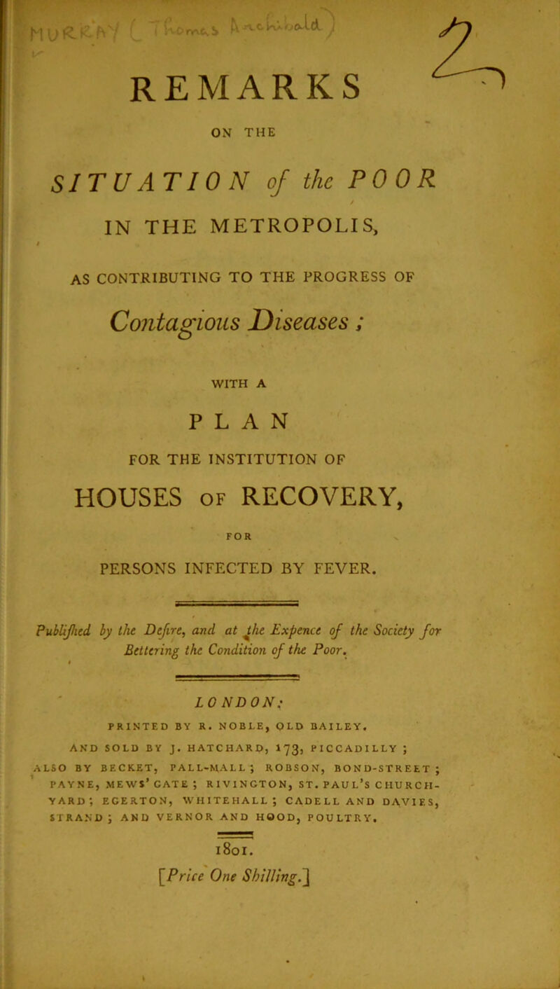 ^JVcUio£l-ld j, REMARKS ON THE SITU AT 10 N of the POOR / IN THE METROPOLIS, t AS CONTRIBUTING TO THE PROGRESS OF Contagious Diseases; WITH A PLAN FOR THE INSTITUTION OF HOUSES OF RECOVERY, FOR PERSONS INFECTED BY FEVER. PubUJhcd by the Dejire, and at ^he Expence of the Society for Bettering the Condition of the Poor. LONDON: PRINTED BY R. NOBLE, OLD BAILEY. AND SOLD BY J. HATCHARD, I73, PICCADILLY ; ALSO BY BECKET, PALL-MALL? ROBSON, BOND-STREET? PAYNE, mews’ gate ? RIVINGTON, ST. PAUL’S CHURCH- YARD? EGERTON, WHITEHALL? CADELLAND DAVIES, STRAND? AND VERNOR AND HOOD, POULTRY. 1801. \_Price One Shilling.^