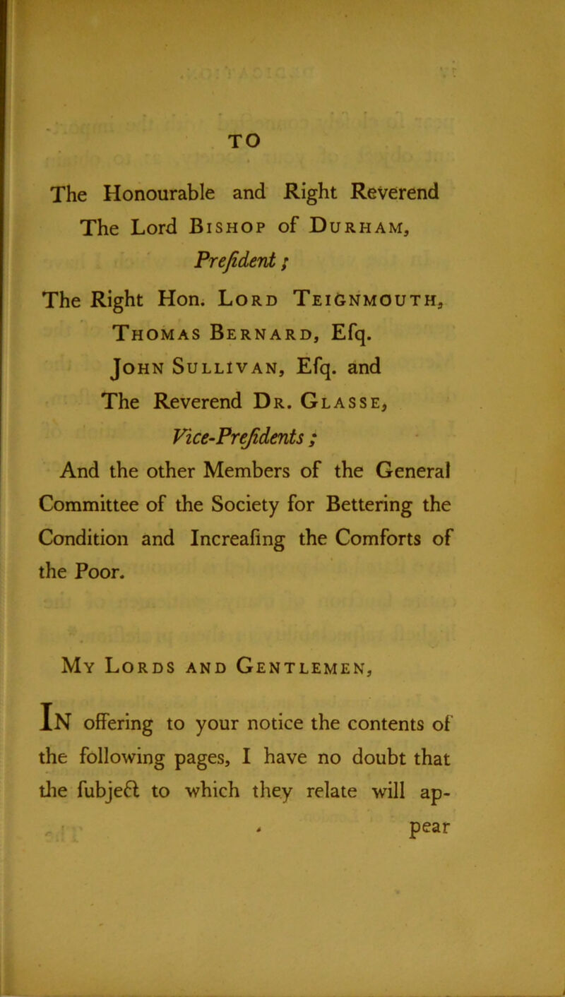 TO The Honourable and Right Reverend The Lord Bishop of Durham, Prefiderd ; The Right Hon. Lord TeiGnmouth, Thomas Bernard, Efq. John Sullivan, Efq. and The Reverend Dr. Glasse, Vice-Prejidents ; And the other Members of the General Committee of the Society for Bettering the Condition and Increafing the Comforts of the Poor. My Lords and Gentlemen, In offering to your notice the contents of the following pages, I have no doubt that die fubjefl to which they relate will ap- pear