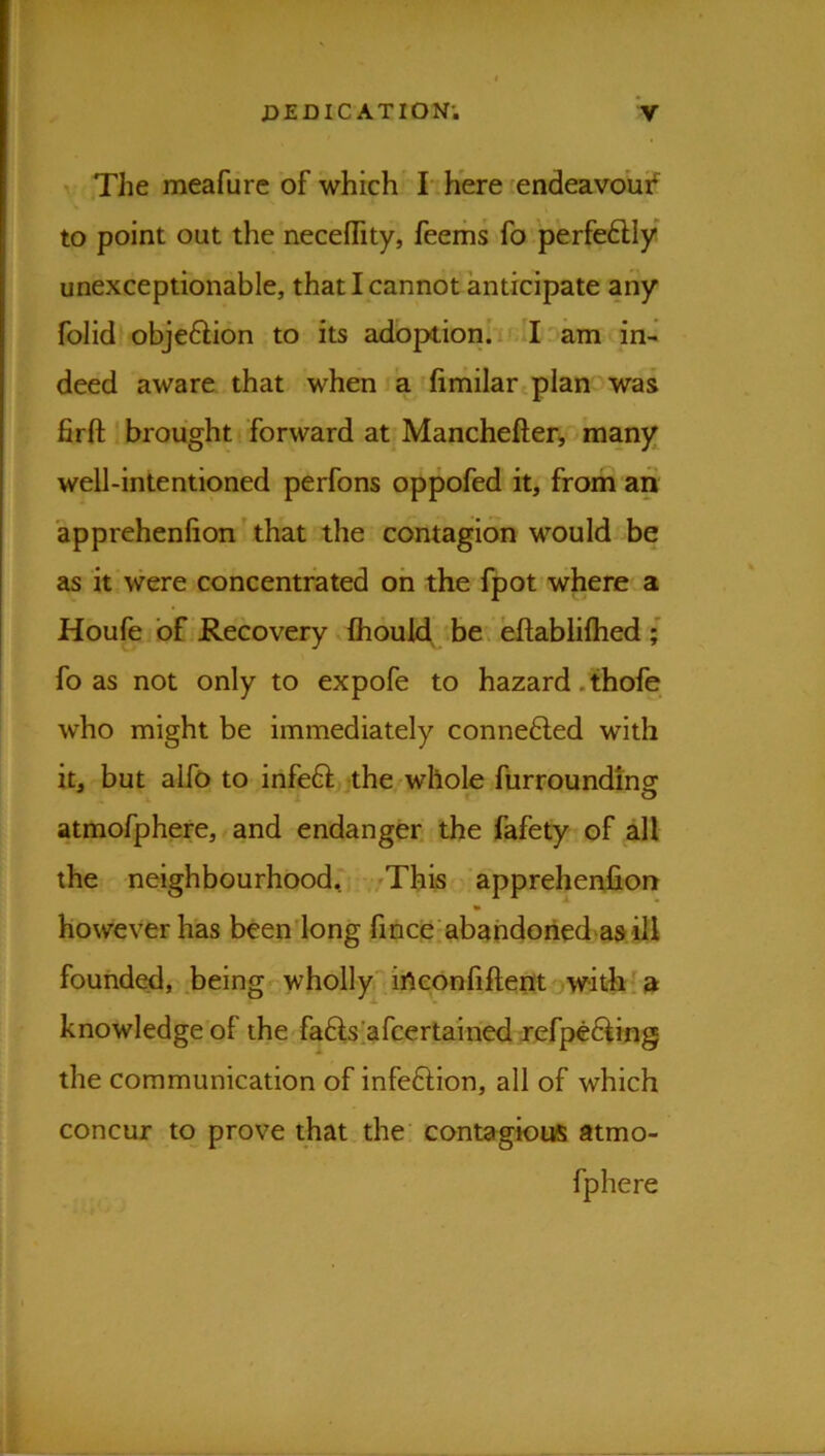 V The meafure of which' hh'ere'endeavoui^' to point out the neceffity, feems fo perfeftly unexceptionable, that I cannot anticipate any folid objeftion to its adoptionh'am in- deed aware that when a (imilartplan was firft ' brought forward at Manchefter, many well-intentioned perfons oppofed it, from an apprehenfion' that the contagion would be as it were concentrated oh the fpot where a Houfe of Recovery.fhould, 'be. eftabliflied ■ fo as not only to expofe to hazard .thofe who might be immediately connefted with it, but alfo to infeft the-whole furroundinsf atmofphere, and endanger, the fafety of all the neighbourhoodr /This apprehenfion however has beeniong fmceiabahdoried asiU founded, .beingrwholly'' ineOnfifteijtowithl a knowledge of the faftsiafcertairied xefp€6^mg the communication of infe6lion, all of which concur to^ prove that the' contagioiis atmo- fphere