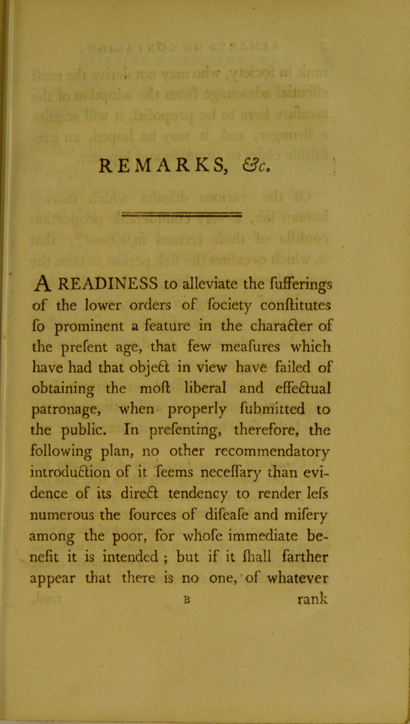 REMARKS, &c. A READINESS to alleviate the fufFerings of the lower orders of fociety conftitutes fo prominent a feature in the charafler of the prefent age, that few meafures which have had that objeft in view have failed of obtaining the moft liberal and effeftual patronage, when* properly fubmitted to the public. In prefentrng, therefore, the following plan, no other recommendatory introduflion of it feems necelfary than evi- dence of its direfl tendency to render lefs numerous the fources of difeafe and mifery among the poor, for whofe immediate be- nefit it is intended ; but if it fliall farther appear that there is no one,'of whatever B rank