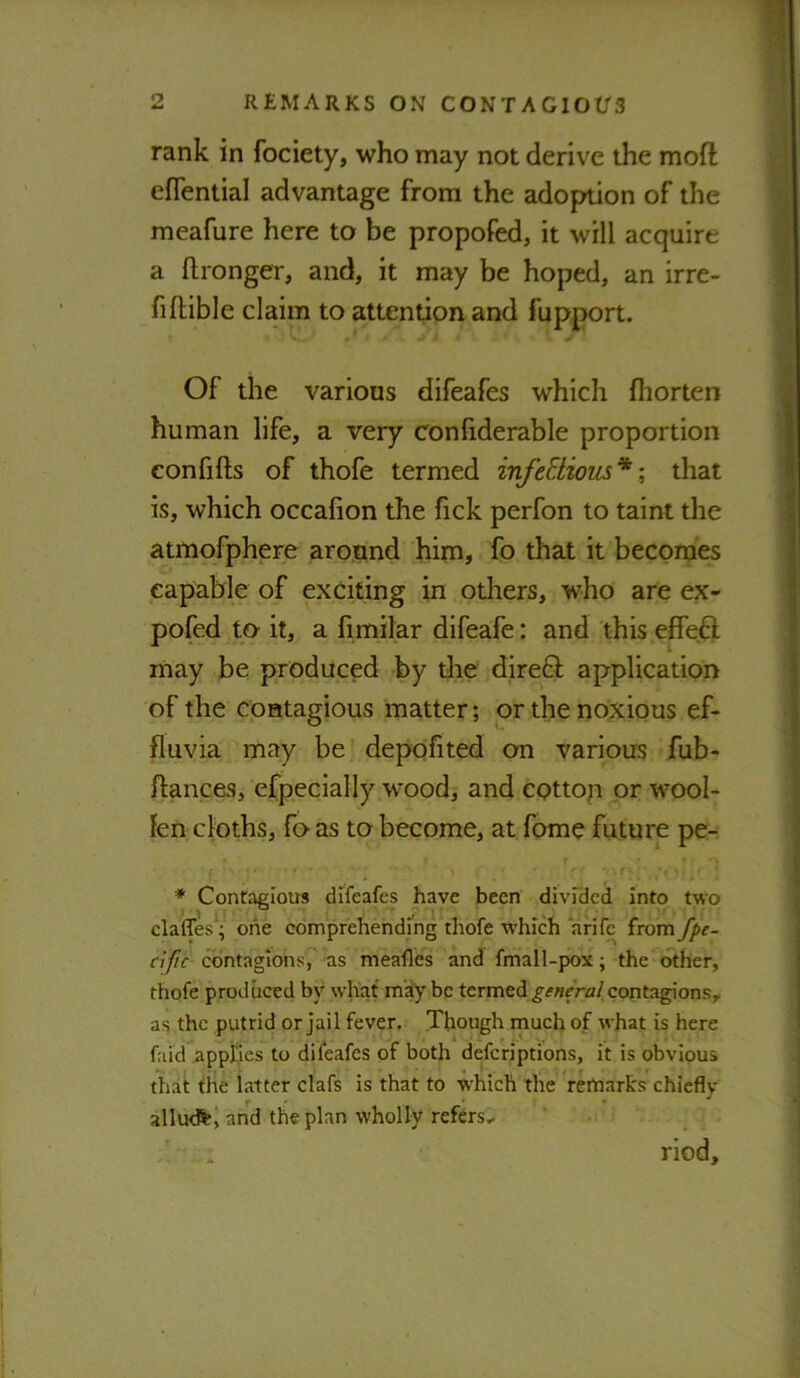 rank in fociety, who may not derive the moft efTential advantage from the adoption of the meafure here to be propofed, it will acquire a ftronger, and, it may be hoped, an irre- fiftible claim to attention and fupport. Of the various difeafes which fliorten human life, a very confiderable proportion confifts of thofe termed infcEiious* \ that is, which occafion the fick perfon to taint the atmofphere around him, fo that it beconjes capable of exciting in others, who are ex* pofed to it, a fimilar difeafe: and this effeft may be produced by die dire6l application of the contagious matter; or the noxious ef- fluvia may be depofited on various fub- ftances, efpccially wood, and eottop or wool- len cloths, fo as to become, at fome future pe- * Contagious difeafes have been divided into two claffes^; one comprehendrng'thofe tvhich arlfe from fpe- cific contagions7 as meafles and fmall-pox; the other, thofe produced by what may be ttrmedi general contagions, a<5 the putrid or jail fever. Though rnuclj of what is here faid appEes to difeafes of both deferiptions, lit is obvious that the latter clafs is that to which tlie Vetnarks chiefly Y r ■ • • allutft, and the plan wholly refers.. riod.