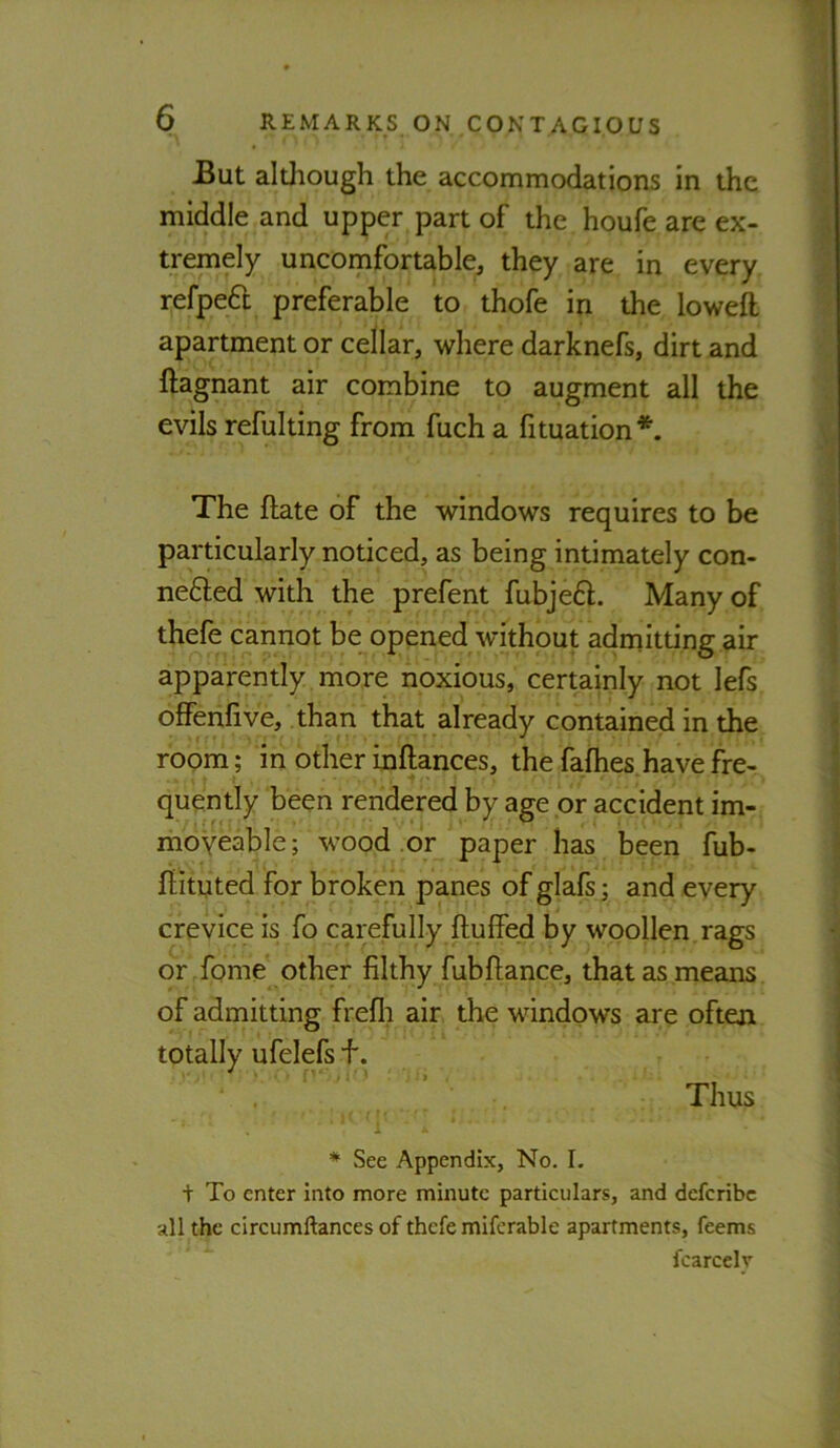 But although the accommodations in the middle and upper part of the houfe are ex- ) tremely uncomfortable^ they are in every refpeft preferable to thofe in the loweft apartment or cellar, where darknefs, dirt and ftagnant air combine to augment all the evils refulting from fuch a fituation*’. i The ftate of the windows requires to be particularly noticed, as being intimately con- ] ne6led with the prefent fubjeft. Many of \ thefe cannot be opened without admitting air j apparently more noxious, certainly not lefs offenfive, than that already contained in the room ; in other inftances, the fafhes have fre- quently been rendered by age or accident im- moveable; wood or paper has been fub- flituted for broken panes of glals; and every crevice is fo carefully ftuffed by woollen, rags or -fome* other filthy fubftance, that as means of admitting frefli air the windows are often totally ufelefs f. Thus I i * See Appendix, No. L + To enter Into more minute particulars, and defcribc all the circumftances of thefe miferable apartments, feems fcarcelv