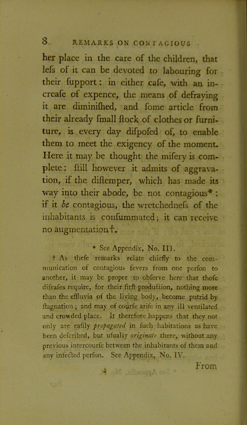 her place in the care of the children, that lefs of it can be devoted to labouring for their fupport: in either cafe, with an in- - creafe of expence, the means of defraying it are diminiftied, and fome article from their already fmall ftock of clothes or furni- ture, is every day difpofed of, to enable them to meet the exigency of the moment. Here it may be thought the mifery is com- plete : {fill however it admits of aggrava- tion, if the diftemper, which has made its way into their abode, be not contagious* : if it he. contagious, the wretchednefs of the inhabitants is confummated; it can receive no augmentationf, * See Appendix, No. III. t As thefe remarks relate chiefly to the com- munication of contagious fevers from one pcrfon to another, it may be proper to obferve here that thofe difeafes require, for their firft produftion, nothing more than the effluyia of the living body, become putrid by Ifagnation; and may of courfe arlfe in any ill ventilated and crowded place. It therefore happens that they not only are eafily propagated in fuch habitations as have been deferjbed, but ufually originate there, without any previous intercourfe between the inhabitants of them and any infected pcrfon. See Appendix, No, IV, From