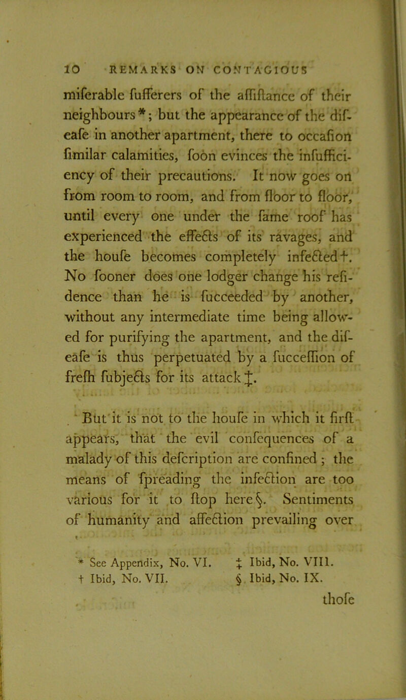 miferable fufferers of the affiflance of their neighbours *; but the appearance of the dif- eafe in another apartment, there to occafion fimilar calamities, foon evinces the infuffici- ency of their precautions. It now goes oil from room to room, and from flbor to floor, until every one under the fame roof has experienced the effefts of its ravages, and the houfe becomes completely infeftedf. No fooner does one lodger change his refi- dence than he is fucceeded by another, without any intermediate time being allow- ed for purifying the apartment, and the dif- eafe is thus perpetuated by a fucceflion of frefli fubje6ls for its attack i «I ’ . ‘ But'it is not to the houfe in which it firfl appears, that the evil confequences of a malady of this defcription are confined ; the means of fpreading the infeftion are too various for it to flop here§. Sentiments of humanity and affeftion prevailing over t * See Appendix, No. VI. + Ibid, No. V’lll. t Ibid, No, VII. § Ibid, No. IX. thofe