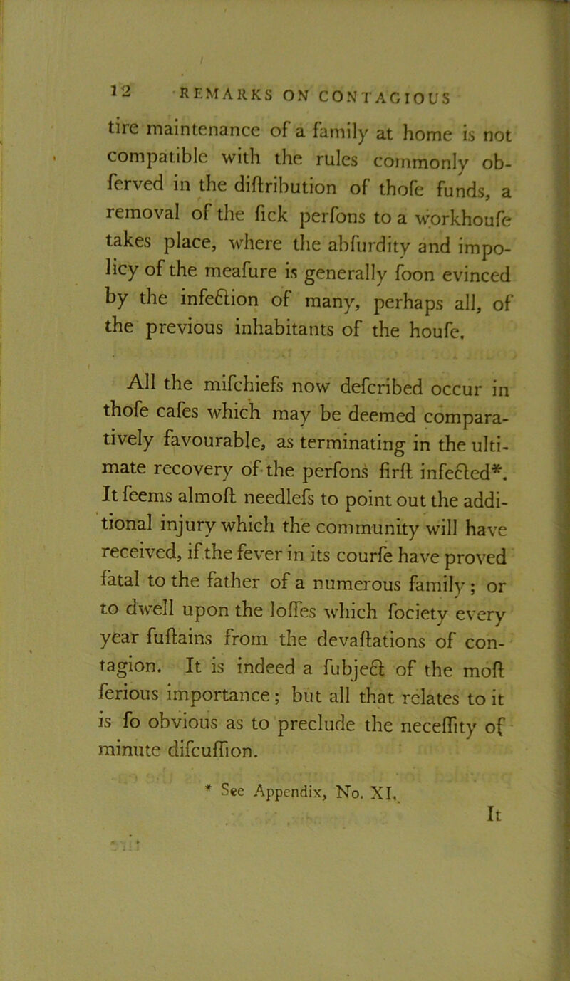 I 12 REMARKS ON CONTAGIOUS tire maintenance of a family at home is not compatible with the rules commonly ob- ferved in the diftribution of thofe funds, a removal of the fick perfons to a workhoufe takes place, where the abfurdity and impo- licy of the meafure is generally foon evinced by the infeaion of many, perhaps all, of the previous inhabitants of the houfe. All the mifehiefs now deferibed occur in thofe cafes which may be deemed compara- tively favourable, as terminating in the ulti- mate recovery of-the perfons firft infeaed* It feems almofl needlefs to point out the addi- tional injury which the community will have received, if the fever in its courfe have proved fatal to the father of a numerous family ; or to dwell upon the Ioffes which fociety every year fuftains from the devaffations of con- tagion. It is indeed a fubjea of the moff ferious importance ; but all that relates to it is fo obvious as to preclude the neceffity of minute difcuffion. * Sec Appendix, No. XI, It 1