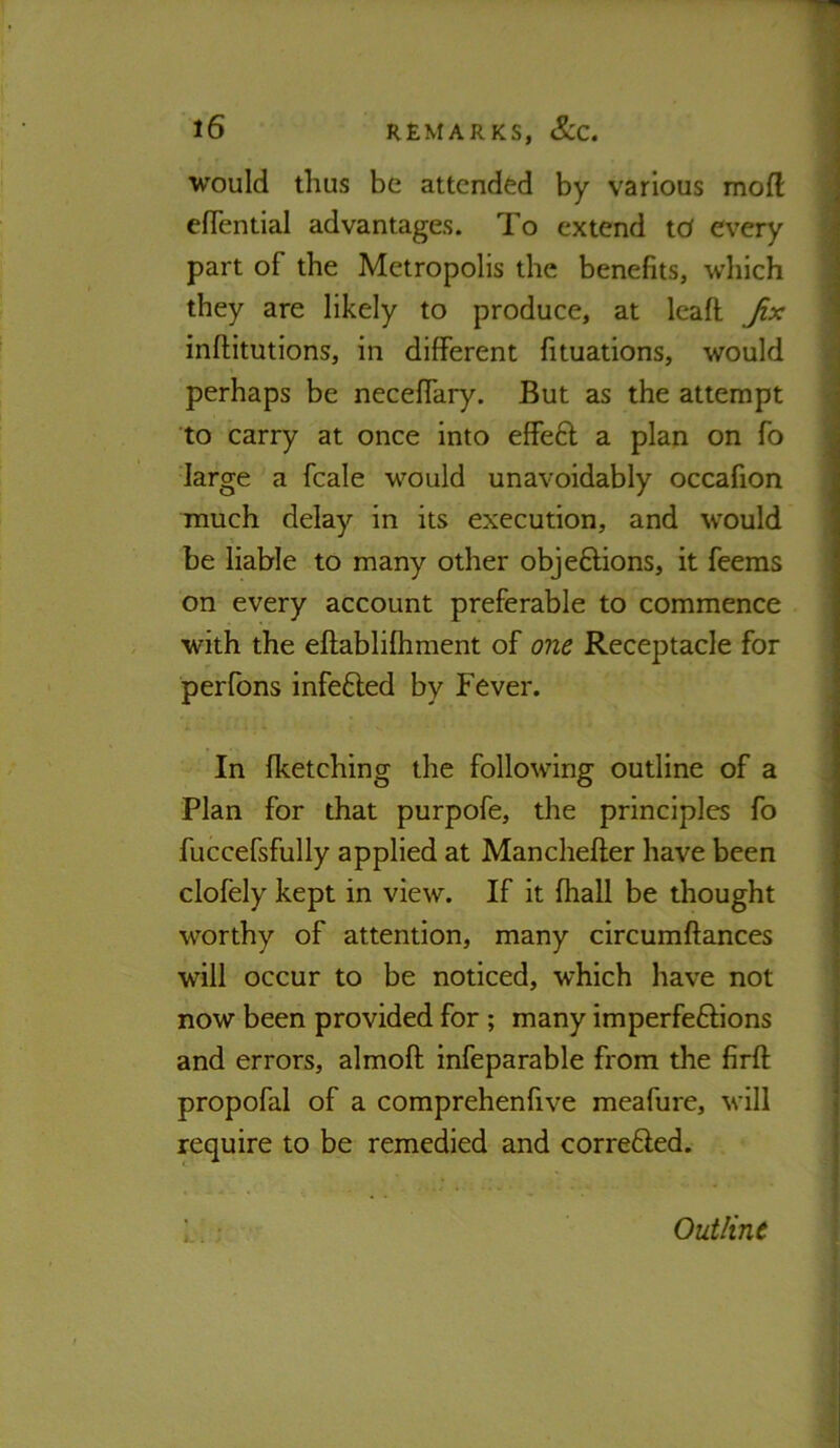would thus be attended by various moft efiential advantages. To extend td every part of the Metropolis the benefits, which they are likely to produce, at lead Jix inftitutions, in different fituations, would perhaps be neceffary. But as the attempt to carry at once into effe6l a plan on fo large a fcale would unavoidably occafion much delay in its execution, and would be liable to many other objeftions, it feeras on every account preferable to commence with the eftablifhment of one Receptacle for perfons infefled by Fever. , In fketching the following outline of a Plan for that purpofe, the principles fo fuccefsfully applied at Manchefter have been clofely kept in view. If it fhall be thought worthy of attention, many circumftances will occur to be noticed, which have not now been provided for ; many imperfeftions and errors, almoft infeparable from the firft propofal of a comprehenfive meafure, will require to be remedied and correfled. Outline