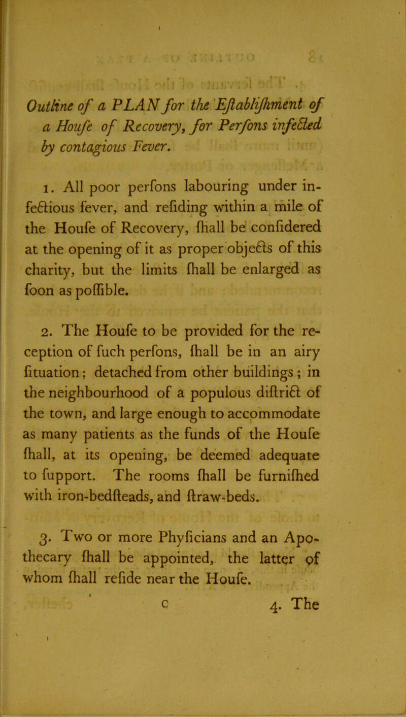 <■ .:i ' f . Outline of a PLAN for the 'EJlabliJhment of ^ a Houfe of Recovery^ for Perfons infeEled by contagious Fever, ' I K 4i 1. All poor perfons labouring under in- feftious fever, and reliding within a mile of the Houfe of Recovery, fhall be conlidered at the opening of it as properbbjefts of this charity, but the limits fhall be enlarged as foon as poffible. 2. The Houfe to be provided for the re- ception of fuch perfons, fhall be in an airy fituation; detached from other buildings ; in the neighbourhood of a populous diflrift of the town, and large enough to accommodate as many patients as the funds of the Houfe fhall, at its opening, be deemed adequate to fupport. The rooms fhall be furnifhed with iron-bedfteads, and flraw-beds. 3. Two or more Phyficians and an Apo- thecary fhall be appointed, ' the latter pf whom fhall refide near the Houfe. . , . 4. The c