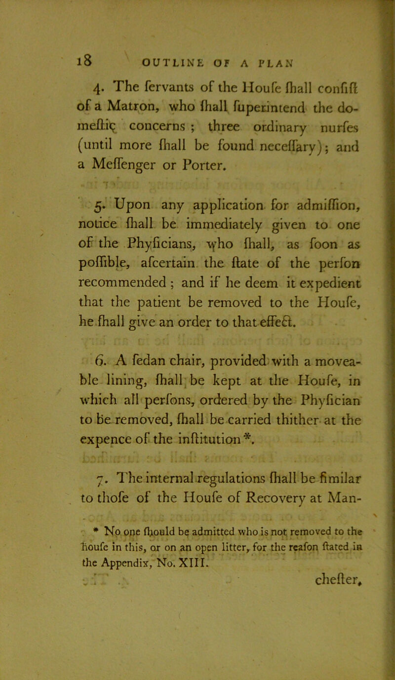 4. The fervants of the Houfe fhall confift of a Matron, who fhall fupedmend the do- meftiii; concerns ; three ordinary nurfes (until more fhall be found neceffary); and a Meffenger or Porter. 7 ■ 5. ' Upon any application for admiffion, notice fhall be immediately given to one of the Phyficians, \yho fhall, as foon as pofTible, afcertain the ftate of the perfon recommended ; and if he deem it expedient that the patient be removed to the Houfe, he^fhall give an order to that effe6l. 6. A fedan chair, provided with a movea- ble lining, fhall; be kept at the Houfe, in which all perfons, ordered by the Phyfician to be-removed, fhallibe carried thither-at the expence of the inflitution *. r f 7. The internal regulations fhall be fimilar to thofe of the Houfe of Recovery at Man- * Np ope be admitted who is not removed to the lioufe in this, or on an open litter, for the rcafon ftatcd in the Appendix, No. XIII. chefler.