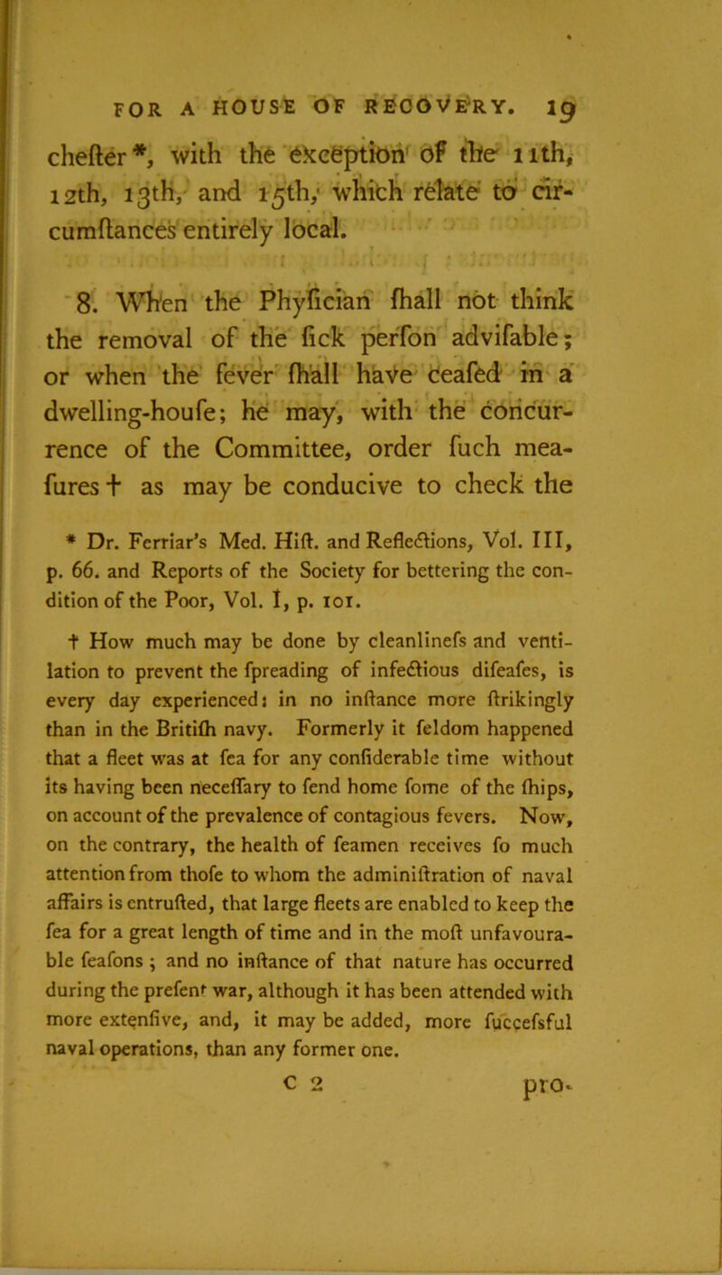 FOR A HOUSE OF REOOVfrY. ig chefter*, with thfe 6kceptiOh^ Of tW nth, 12th, 13th/ and 15th,' wliich relate to rir- cumftances entirely local'. i '8. When the Phylieiari fhall not think the removal of the fick peffon advifable; or when the' feve'r^ fhkll haVe deafed hi'a dwelling-houfe; he may, with' the concur- rence of the Committee, order fuch mea- fures + as may be conducive to check the * Dr. Ferriar’s Med. Hlft. and Reflections, Vol. Ill, p. 66. and Reports of the Society for bettering the con- dition of the Poor, Vol. I, p. lor. t How much may be done by cleanlinefs and venti- lation to prevent the fpreading of infeCtious difeafes, is every day experienced: in no inftance more ftrikingly than in the Britifli navy. Formerly it feldom happened that a fleet was at fea for any confiderable time without its having been rieceflary to fend home fome of the fliips, on account of the prevalence of contagious fevers. Now, on the contrary, the health of feamen receives fo much attention from thofe to whom the adminiftration of naval affairs is entrufted, that large fleets are enabled to keep the fea for a great length of time and in the moft unfavoura- ble feafons ; and no inftance of that nature has occurred during the prefent war, although it has been attended with more ext^nfive, and, it may be added, more fuccefsful naval operations, than any former one. C 2 pro*