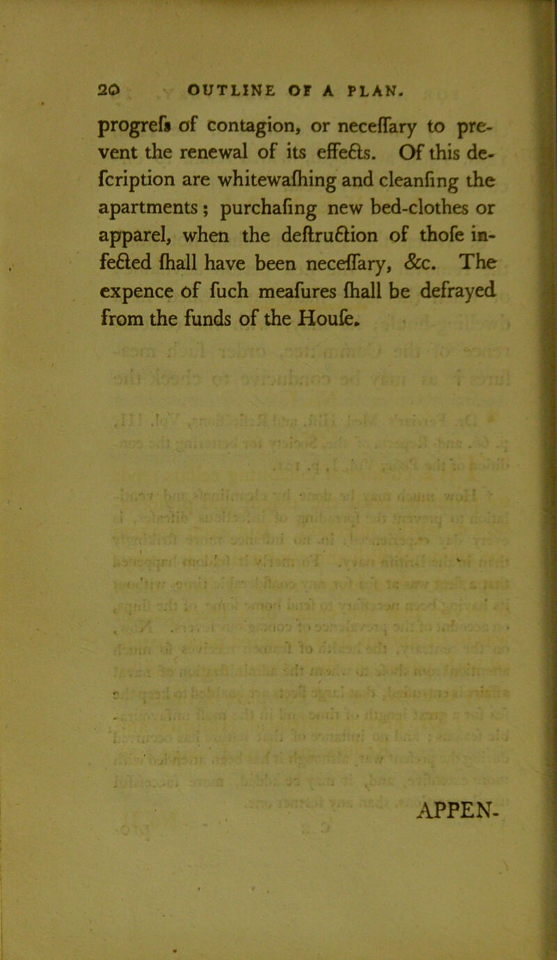 progrefi of contagion, or neceffary to pre- vent the renewal of its efFe6ls. Of this de- fcription are whitewafhing and cleanfing the apartments; purchafing new bed-clothes or apparel, when the deftru6lion of thofe in- fefted lhall have been neceflary. Sec. The expence of fuch meafures fhall be defrayed from the funds of the Houfe, APPEN-