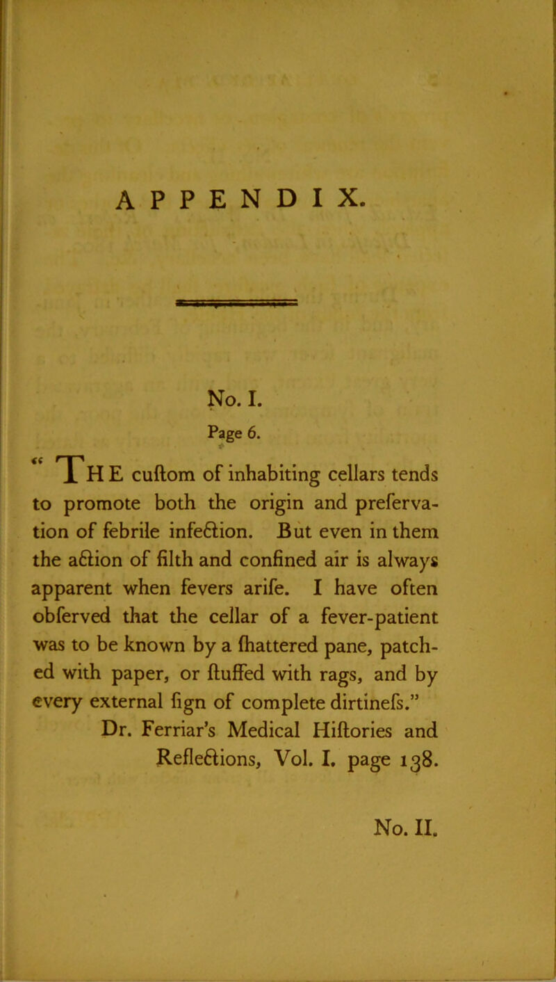 No. I. Page 6. “The cuftom of inhabiting cellars tends to promote both the origin and preferva- tion of febrile infeftion. But even in them the aftion of filth and confined air is always apparent when fevers arife. I have often obferved that the cellar of a fever-patient was to be known by a (battered pane, patch- ed with paper, or (luffed with rags, and by every external (ign of complete dirtinefs.” Dr. Ferriar’s Medical Hillories and Refleftions, Vol. I, page 138. No. II.