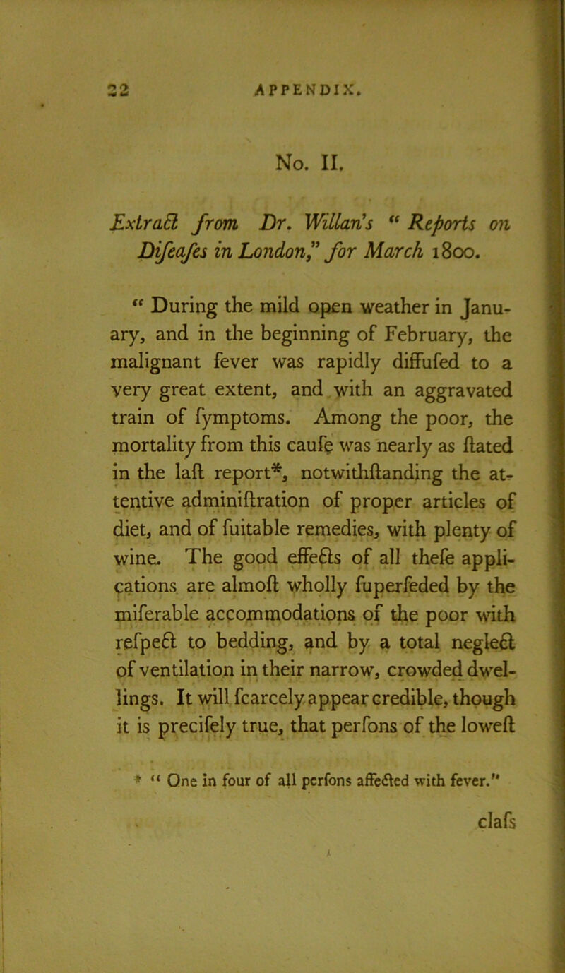 No. II. Extrad from Dr. WillarCs Reports on Difeafes in Londonfor March 1800. During the mild open weather in Janu- ary, and in the beginning of February, the malignant fever was rapidly diffufed to a very great extent, and with an aggravated train of fymptoms. Among the poor, the mortality from this caufe was nearly as Hated in the laft report*, notwithftanding the at- tentive adminiftration of proper articles of diet, and of fuitable remedies, with plenty of wine. The good effefts of all thefe appli- cations are almoft wholly fuperfeded by the miferable accommodations of the poor wdth refpeft to bedding, and by a total negle£l of ventilation in their narrow, crowded dwel- lings. It will fcarcely appear credible, though it is precifely true, that perfons of the lowed ♦ “ One in four of all perfons affedled with fever.” clafs