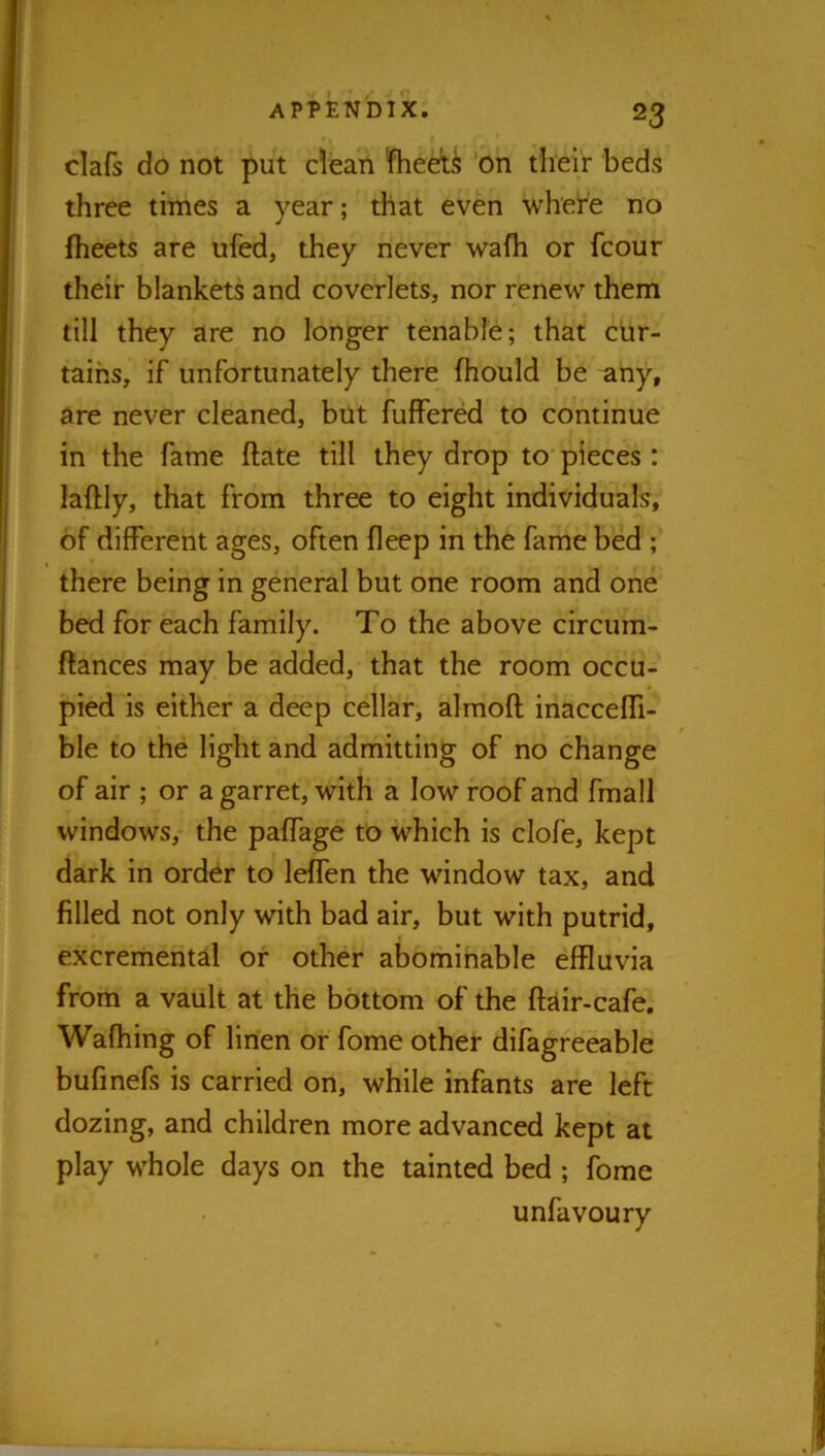 clafs do not put clean Sheets 'on tlieir beds three times a year; that even whe!re no fheets are ufed, they never wafh or fcour their blankets and coverlets, nor renew them till they are no longer tenable; that cur- tains, if unfortunately there fhould be any, are never cleaned, but fuffered to continue in the fame ftate till they drop to pieces : laftly, that from three to eight individuals, of different ages, often fleep in the fame bed ; there being in general but one room and one bed for each family. To the above circum- ftances may be added, that the room occu- pied is either a deep cellar, almoft inaccefli- ble to the light and admitting of no change of air ; or a garret, with a low roof and fmall windows, the paffage to which is clofe, kept dark in order to lelfen the window tax, and filled not only with bad air, but with putrid, excremental of other abominable effluvia from a vault at the bottom of the ftdir-cafe, Wafhing of linen or fome other difagfeeable bufinefs is carried on, while infants are left dozing, and children more advanced kept at play whole days on the tainted bed ; fome unfavoury