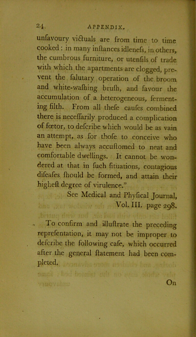 unfavoury vi6luals are from time to time cooked : in many inOances idlenefs, in others, the cumbrous furniture, or utenhis of trade with which the apartments are clogged, pre- vent the falutary operation of the broom and white-wafhing brufh, and favour ihe accumulation of a heterogeneous, ferment- ing filth. From all thefe caufes combined there is neceflarily produced a complication of foetor, to defcribe which would be as vain an attempt, as for thofe to conceive who have been always accuftomed to neat and comfortable dwellings. It cannot be won- dered at that in fuch fituations, contagious difeafes fhould be formed, and attain their higheft degree of virulence.” See Medical and Phyfical Journal, Vol. III. page 298. - To confirm and illuftrate the preceding reprefentation, it may not be improper to defcribe the following cafe, which occurred after the general ftatement had been com- pleted, On