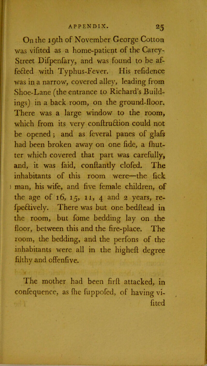 On the 19th of November George Cotton was vifited as a home-patient of the Carey- Street Difpenfary, and was found to be af- fefted with Typhus-Fever. His refidence was in a narrow, covered alley, leading from Shoe-Lane (the entrance to Richard’s Build- ings) in a back room, on the ground-floor. There was a large window to the room, which from its very conftruftion could not be opened; and as feveral panes of glafs had been broken away on one fide, a (but- ter which covered that part was carefully, and, it was faid, conflantly clofed. The inhabitants of this room were—the fick ) man, his wife, and five female children, of the age of 16, 15, 11, 4 and 2 years, re- fpe6lively. There was but one bedftead in the room, but fome bedding lay on the floor, between this and the fire-place. The room, the bedding, and the perfons of the inhabitants were all in the higheft degree filthy and offenfive. The mother had been firfl; attacked, in confequence, as (he fuppofed, of having vi- fited