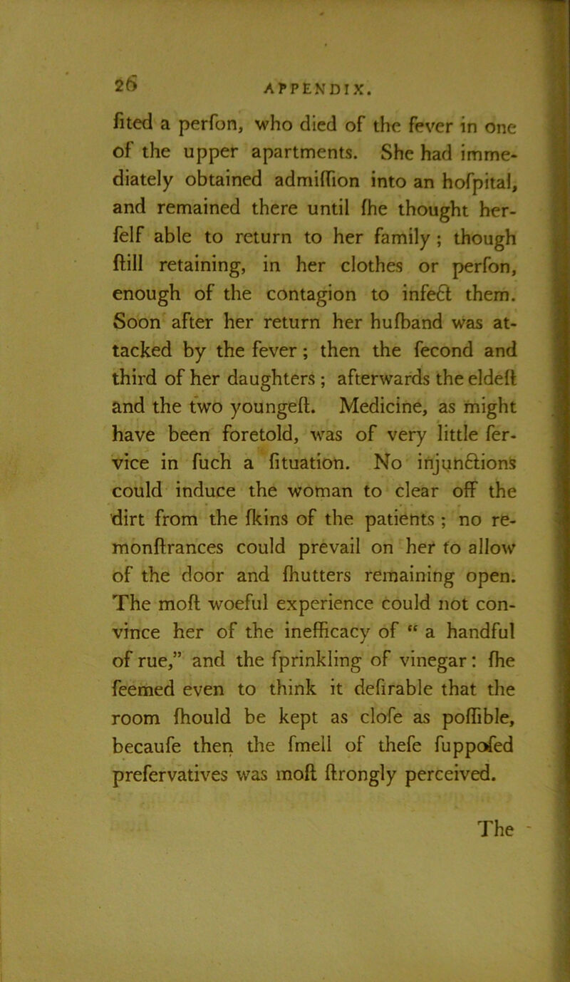 filed a perfon, who died of the fever in one of the upper apartments. She had imme- diately obtained admiflTion into an hofpital, and remained there until fhe thought her- felf able to return to her family; though ftill retaining, in her clothes or perfon, enough of the contagion to infe6l them. Soon after her return her hufband was at- tacked by the fever; then the fecond and third of her daughters; afterwards the eldeli and the two youngeft. Medicine, as might have been foretold, was of very little fer- vice in fuch a fituation. No injunftions could induce the woman to clear off the dirt from the fkins of the patients ; no re- monftrances could prevail on her to allow of the door and fhutters remaining open. The moft woeful experience could not con- vince her of the inefficacy of “ a handful of rue,” and the fprinkling of vinegar: fhe feemed even to think it defirable that the room fhould be kept as clofe as poffible, becaufe then the fmell of thefe fuppofed prefervatives was mofl ffrongly perceived. The -