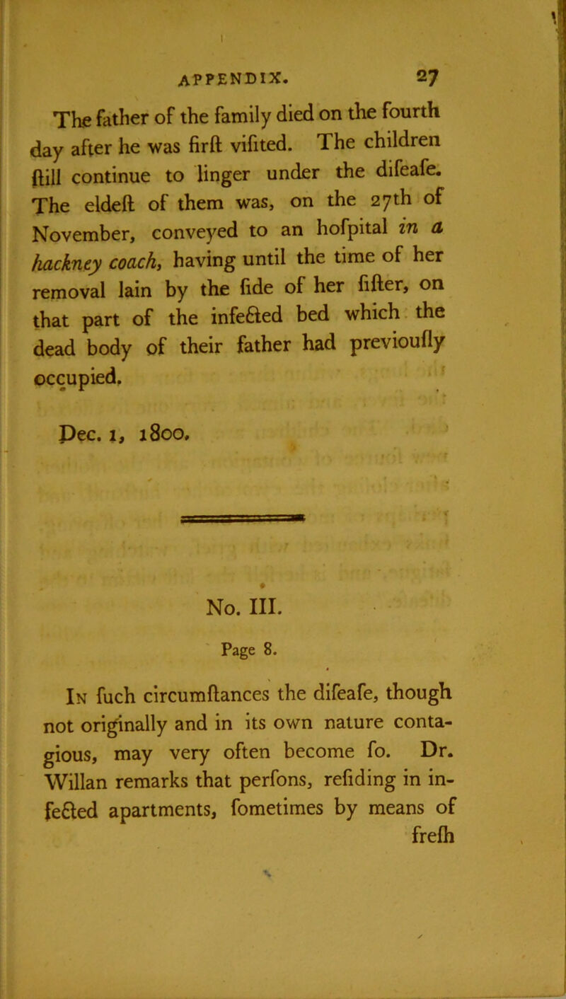 appendix. 27 The father of the family died on the fourth day after he was firft vifited. The children ftill continue to linger under the difeafe. The eldeft of them was, on the 27 th of November, conveyed to an hofpital in a hackney coach, having until the time of her removal Iain by the fide of her fitter, on that part of the infefted bed which. the dead body of their father had previoully occupied. Pec. 1, 1800, No. III. Page 8. In fuch circumftances the difeafe, though not originally and in its own nature conta- gious, may very often become fo. Dr. Willan remarks that perfons, refiding in in- fefted apartments, fometimes by means of frefli