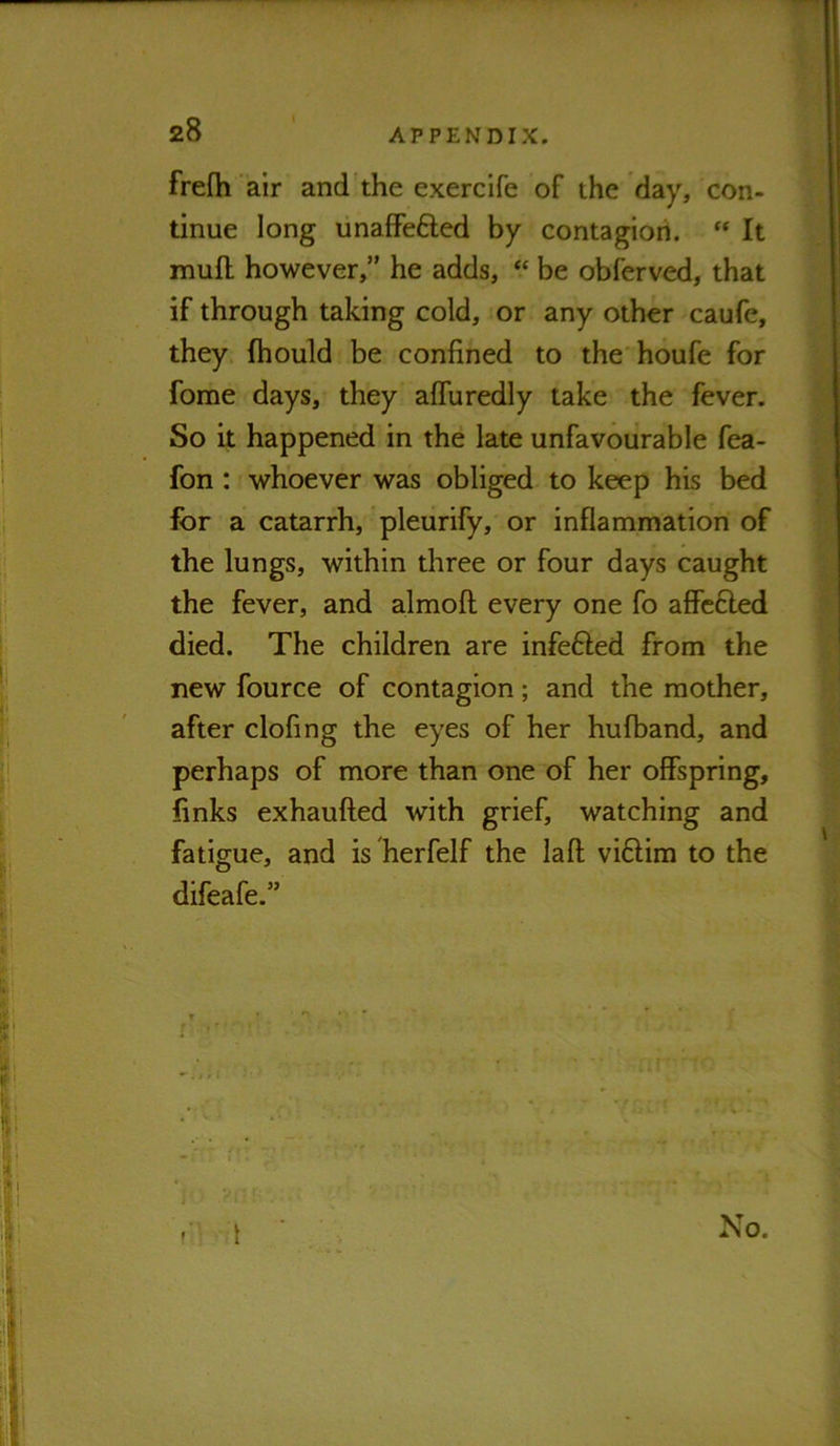 frefh air and the exercife of the day, con- tinue long unafFefted by contagiori. “ It mufl however,” he adds, “ be obferved, that if through taking cold, or any other caufe, they fhould be confined to the houfe for fome days, they affuredly take the fever. So it happened in the late unfavourable fea- fon: whoever was obliged to keep his bed for a catarrh, pleurify, or inflammation of the lungs, within three or four days caught the fever, and almofl: every one fo affefted died. The children are infefted from the new fource of contagion; and the mother, after clofing the eyes of her hufband, and perhaps of more than one of her offspring, finks exhaufted with grief, watching and fatigue, and is herfelf the laft viftira to the difeafe.” ' i