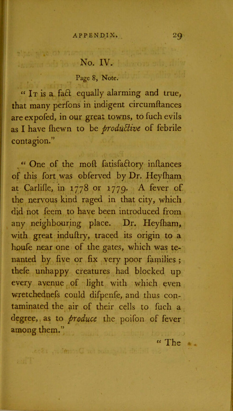 I' . No. IV. Page 8, Note. “ It is a fa6l equally alarming and true, that many perfons in indigent circumftances are expofed, in our great towns, to fuch evils as I have Ihewn to be produdive of febrile contagion.” , One of the moft fatisfaftory inftances of this fort was obferved by Dr. Heyfham at Carlifle, in 1778 or 1779. A fever of the nerv'ous kind raged in that city, which did not feem to have been introduced from ^ any neighbouring place. Dr. Heyfham, with great induftry, traced its origin to a hpufe near one of the gates, which was te- nanted by five or fix very poor families ; thefe unhappy creatures had blocked up every avenue ^ of light with w;hich even wretchednefs could difpenfe, and thus con- taminated the air of their cells to fuch a, degree,. as to produce the poifon of fever among them.” ^ « The • *