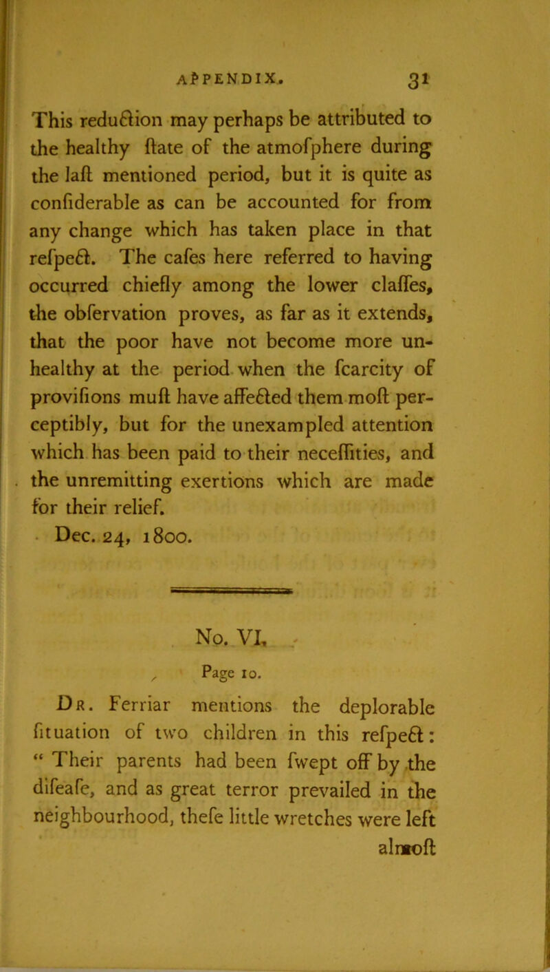 This reduftion may perhaps be attributed to the healthy ftate of the atmofphere during the laft mentioned period, but it is quite as confiderable as can be accounted for from any change which has taken place in that refpeft. The cafes here referred to having occurred chiefly among the lower clafles, the obfervation proves, as far as it extends, that the poor have not become more un- healthy at the period when the fcarcity of provifions muft have alfefted them moft per- ceptibly, but for the unexampled attention which has been paid to their neceflities, and the unremitting exertions which are made for their relief. • Dec. 24, 1800. . No. VI, ^ Page 10. Dr. Ferriar mentions the deplorable fituation of two children in this refpeft: “ Their parents had been fwept off by the dlfeafe, and as great terror prevailed in the neighbourhood, thefe little wretches were left alntoft
