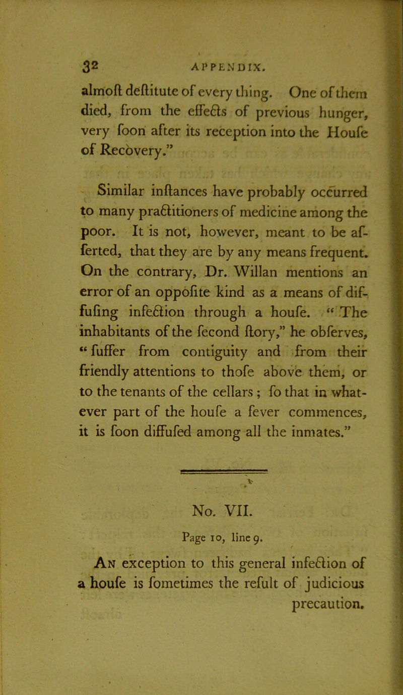 almoft deftitute of every thing. One of them died, from the effefts of previous hunger, very foon after its reception into the Houfe of Recovery.” Similar inftances have probably occurred to many praftitioners of medicine among the poor. It is not, however, meant to be af- ferted, that they are by any means frequent. On the contrary. Dr. Willan mentions an error of an oppofite kind as a means of dif- fufing infeftion through a houfe. “ The inhabitants of the fecond flory,” he obferves, “ fuffer from contiguity and from their friendly attentions to thofe above theni, or to the tenants of the cellars; fo that in what- ever part of the houfe a fever commences, it is foon diffufed among all the inmates.” No. VII. Page 10, line 9. An exception to this general infe6lion of a houfe is fometimes the refult of judicious precaution.
