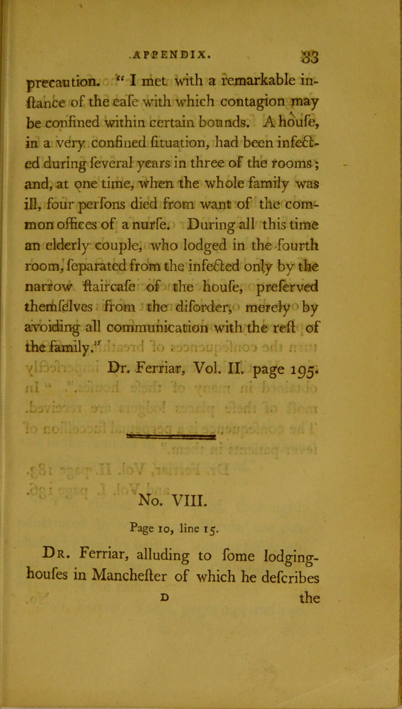 .APPENDIX. 23 precaDtion.cr?‘ I met with a remarkable in- ftahce of the eafe with which contagion may be confined within certain bonnds. A houfe, in' a ivdry .confined fi’tuation, had been infe6l- ed during feveral years in three of the rooms; and, at one time, when the whole family was in, fourperfons died from want of the cbnv- mon offices of^ a nurfe. > 'i During all’ this time an elderly couple, i who lodged in the-fourth rbom,'feparated from the infefted only by the narrow fl;aircafG' of the Houfe, preferved thenhfdves. from the diforderi*. > merelyo by avokfing all communication with;thfe reft of the family'lo jut Mhio'j ofi n 't ’(Invi i I Dr. Ferriar, Vol. II. -page 195; /d : .1 • ' I ‘ ’ ' jii V > .j..1 j. • . . „. ■ I i > r:o . /. :;I ' No. VIII. Page 10, line 15. Dr. Ferriar, alluding to fome lodging- houfes in Manchefter of which he defcribes the D